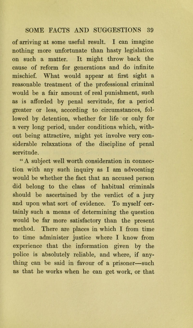 of arriving at some useful result. I can imagine nothing more unfortunate than hasty legislation on such a matter. It might throw back the cause of reform for generations and do infinite mischief. What would appear at first sight a reasonable treatment of the professional criminal would be a fair amount of real punishment, such as is aiforded by penal servitude, for a period greater or less, according to circumstances, fol- lowed by detention, whether for life or only for a very long period, under conditions which, with- out being attractive, might yet involve very con- siderable relaxations of the discipline of penal servitude. “ A subject well worth consideration in connec- tion with any such inquiry as I am advocating would be whether the fact that an accused person did belong to the class of habitual criminals should be ascertained by the verdict of a jury and upon what sort of evidence. To myself cer- tainly such a means of determining the question would be far more satisfactory than the present method. There are places in which I from time to time administer justice where I know from experience that the information given by the police is absolutely reliable, and where, if any- thing can be said in favour of a prisoner—such as that he works when he can get work, or that