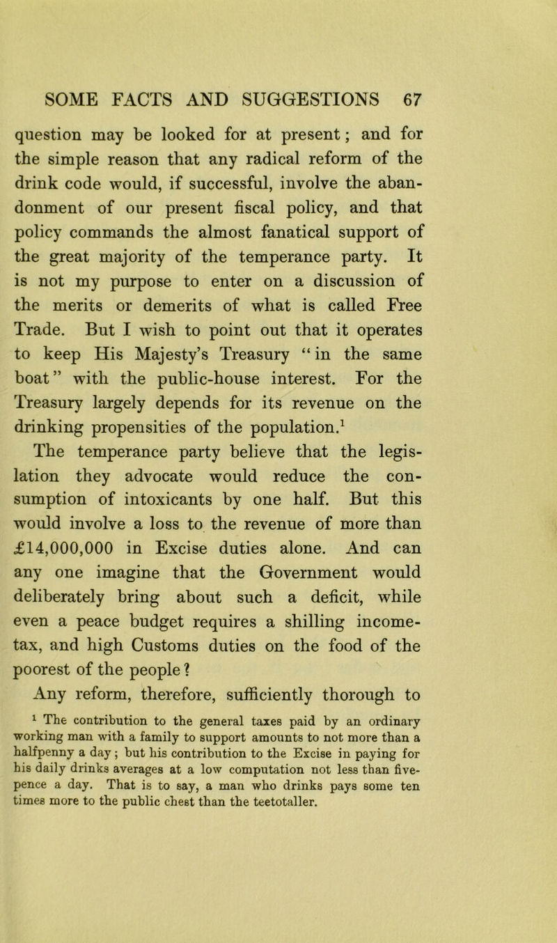 question may be looked for at present; and for the simple reason that any radical reform of the drink code would, if successful, involve the aban- donment of our present fiscal policy, and that policy commands the almost fanatical support of the great majority of the temperance party. It is not my purpose to enter on a discussion of the merits or demerits of what is called Free Trade. But I wish to point out that it operates to keep His Majesty’s Treasury “ in the same boat” with the public-house interest. For the Treasury largely depends for its revenue on the drinking propensities of the population.^ The temperance party believe that the legis- lation they advocate would reduce the con- sumption of intoxicants by one half. But this would involve a loss to the revenue of more than £14,000,000 in Excise duties alone. And can any one imagine that the Government would deliberately bring about such a deficit, while even a peace budget requires a shilling income- tax, and high Customs duties on the food of the poorest of the people ? Any reform, therefore, sufficiently thorough to 1 The contribution to the general taxes paid by an ordinary working man with a family to support amounts to not more than a halfpenny a day ; but his contribution to the Excise in paying for his daily drinks averages at a low computation not less than five- pence a day. That is to say, a man who drinks pays some ten times more to the public chest than the teetotaller.