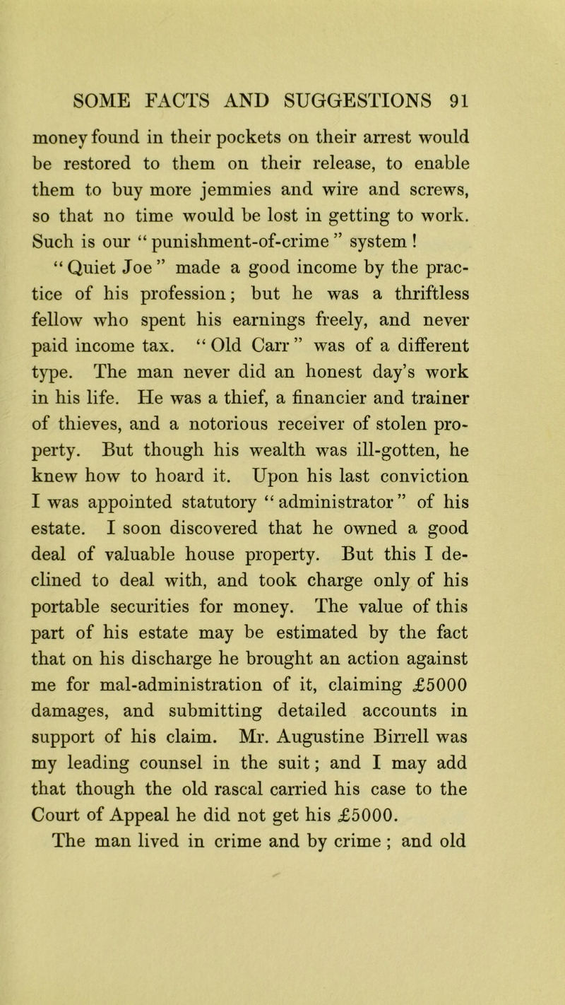 money found in their pockets on their arrest would be restored to them on their release, to enable them to buy more jemmies and wire and screws, so that no time would be lost in getting to work. Such is our “ punishment-of-crime ” system ! “ Quiet Joe ” made a good income by the prac- tice of his profession; but he was a thriftless fellow who spent his earnings freely, and never paid income tax. “ Old Carr ” was of a different type. The man never did an honest day’s work in his life. He was a thief, a financier and trainer of thieves, and a notorious receiver of stolen pro- perty. But though his wealth was ill-gotten, he knew how to hoard it. Upon his last conviction I was appointed statutory “administrator” of his estate. I soon discovered that he owned a good deal of valuable house property. But this I de- clined to deal with, and took charge only of his portable securities for money. The value of this part of his estate may be estimated by the fact that on his discharge he brought an action against me for maladministration of it, claiming £5000 damages, and submitting detailed accounts in support of his claim. Mr. Augustine Birrell was my leading counsel in the suit; and I may add that though the old rascal carried his case to the Court of Appeal he did not get his £5000. The man lived in crime and by crime ; and old