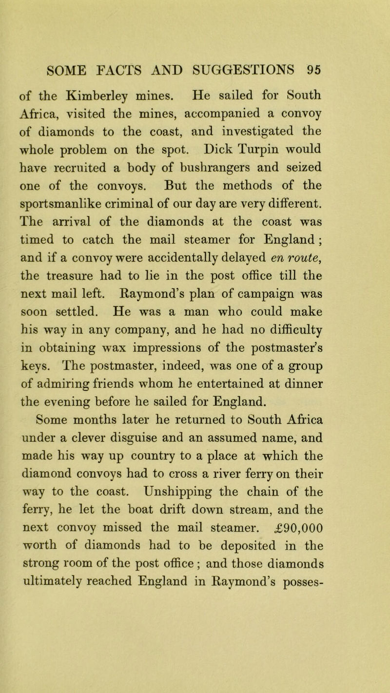 of the Kimberley mines. He sailed for South Africa, visited the mines, accompanied a convoy of diamonds to the coast, and investigated the whole problem on the spot. Dick Turpin would have recruited a body of bushrangers and seized one of the convoys. But the methods of the sportsmanlike criminal of our day are very different. The arrival of the diamonds at the coast was timed to catch the mail steamer for England ; and if a convoy were accidentally delayed en route^ the treasure had to lie in the post office till the next mail left. Raymond’s plan of campaign was soon settled. He was a man who could make his way in any company, and he had no difficulty in obtaining wax impressions of the postmaster’s keys. The postmaster, indeed, was one of a group of admiring friends whom he entertained at dinner the evening before he sailed for England. Some months later he returned to South Africa under a clever disguise and an assumed name, and made his way up country to a place at which the diamond convoys had to cross a river ferry on their way to the coast. Unshipping the chain of the ferry, he let the boat drift down stream, and the next convoy missed the mail steamer. £90,000 worth of diamonds had to be deposited in the strong room of the post office ; and those diamonds ultimately reached England in Raymond’s posses-