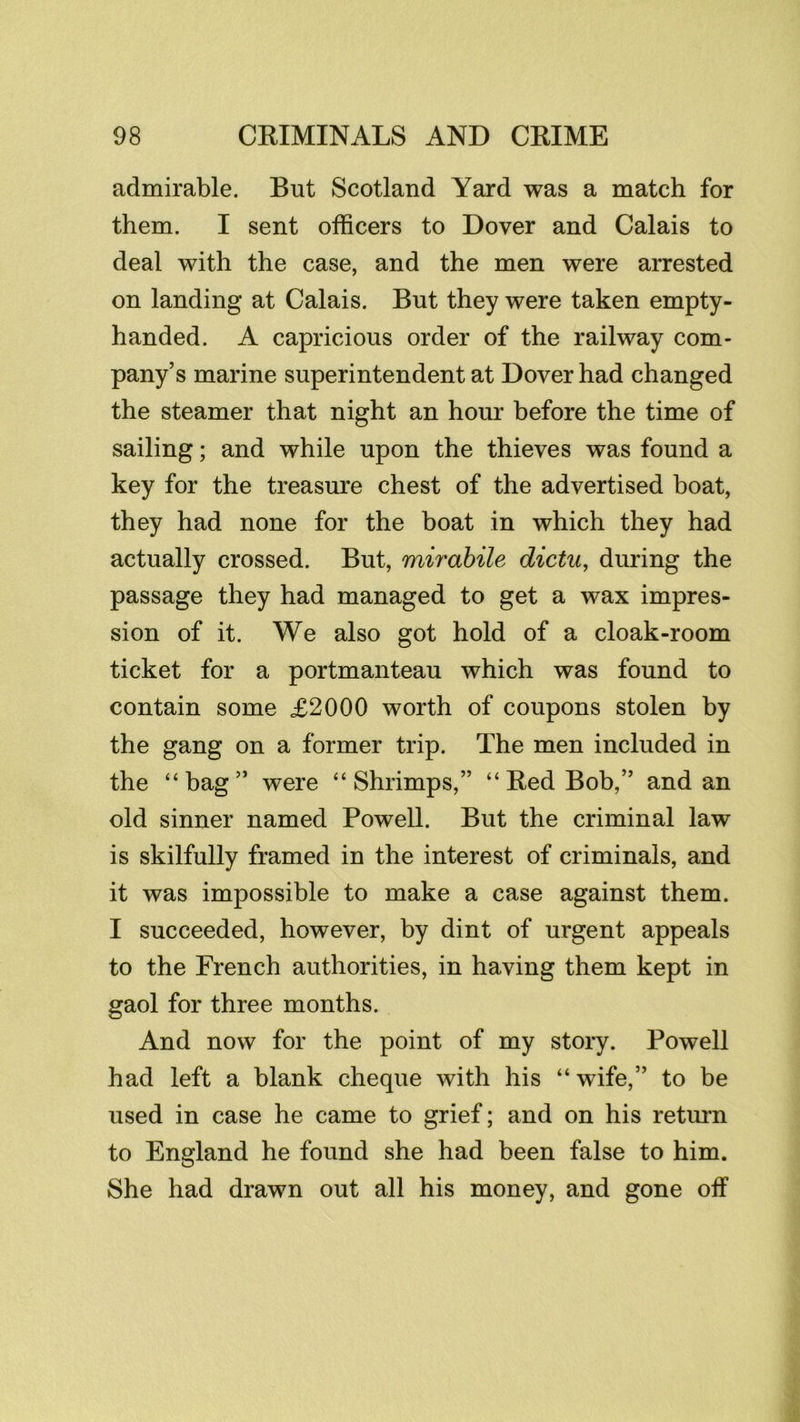 admirable. But Scotland Yard was a match for them. I sent officers to Dover and Calais to deal with the case, and the men were arrested on landing at Calais. But they were taken empty- handed. A capricious order of the railway com- pany’s marine superintendent at Dover had changed the steamer that night an hour before the time of sailing; and while upon the thieves was found a key for the treasure chest of the advertised boat, they had none for the boat in which they had actually crossed. But, mirahile dictu, during the passage they had managed to get a wax impres- sion of it. We also got hold of a cloak-room ticket for a portmanteau which was found to contain some £2000 worth of coupons stolen by the gang on a former trip. The men included in the “bag” were “Shrimps,” “ Red Bob,” and an old sinner named Powell. But the criminal law is skilfully framed in the interest of criminals, and it was impossible to make a case against them. I succeeded, however, by dint of urgent appeals to the French authorities, in having them kept in gaol for three months. And now for the point of my story. Powell had left a blank cheque with his “ wife,” to be used in case he came to grief; and on his retmm to England he found she had been false to him. She had drawn out all his money, and gone off
