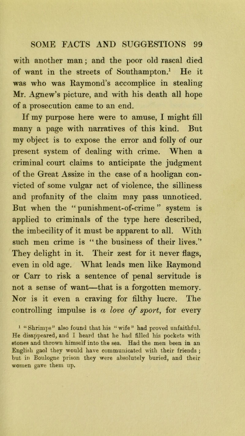 with another man; and the poor old rascal died of want in the streets of Southampton.^ He it was who was Eaymond’s accomplice in stealing Mr. Agnew’s picture, and with his death all hope of a prosecution came to an end. If my purpose here were to amuse, I might fill many a page with narratives of this kind. But my object is to expose the error and folly of our present system of dealing with crime. When a criminal court claims to anticipate the judgment of the Great Assize in the case of a hooligan con- victed of some vulgar act of violence, the silliness and profanity of the claim may pass unnoticed. But when the “ punishment-of-crime ” system is applied to criminals of the type here described, the imbecility of it must be apparent to all. With such men crime is “the business of their lives.” They delight in it. Their zest for it never flags, even in old age. What leads men like Raymond or Carr to risk a sentence of penal servitude is not a sense of want—that is a forgotten memory. Nor is it even a craving for filthy lucre. The controlling impulse is a love of sport, for every 1 “Shrimps” also found that his “wife” had proved unfaithful. He disappeared, and I heard that he had filled his pockets with stones and thrown himself into the sea. Had the men been in an English gaol they would have communicated with their friends ; but in Boulogne prison they were absolutely buried, and their women gave them up.