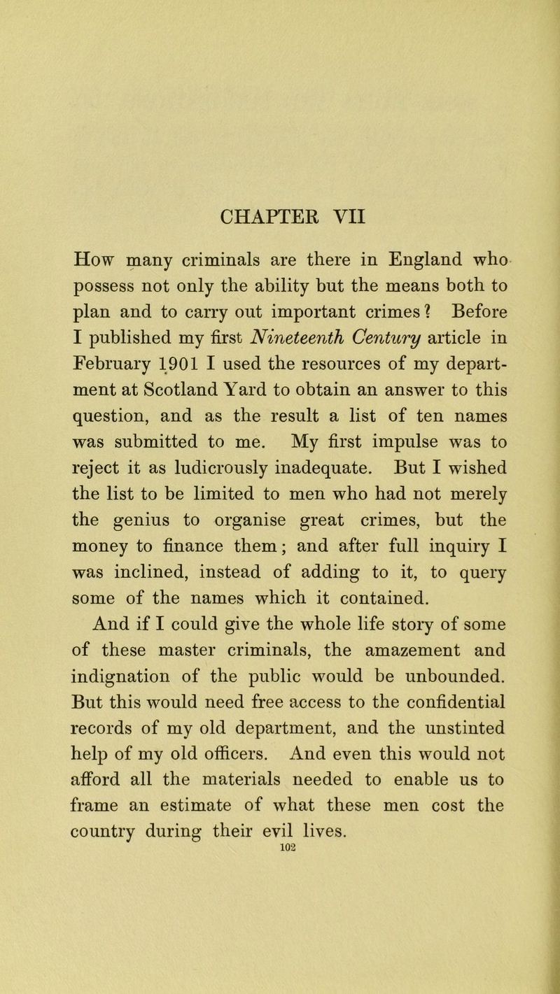 CHAPTER VII How many criminals are there in England who possess not only the ability but the means both to plan and to carry out important crimes ? Before I published my first Nineteenth Century article in February 1901 I used the resources of my depart- ment at Scotland Yard to obtain an answer to this question, and as the result a list of ten names was submitted to me. My first impulse was to reject it as ludicrously inadequate. But I wished the list to be limited to men who had not merely the genius to organise great crimes, but the money to finance them; and after full inquiry I was inclined, instead of adding to it, to query some of the names which it contained. And if I could give the whole life story of some of these master criminals, the amazement and indignation of the public would be unbounded. But this would need free access to the confidential records of my old department, and the unstinted help of my old officers. And even this would not afford all the materials needed to enable us to frame an estimate of what these men cost the country during their evil lives.