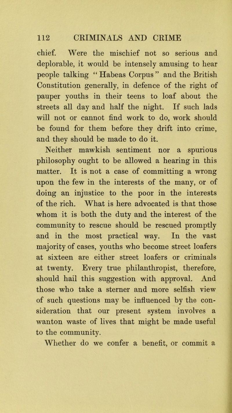 chief. Were the mischief not so serious and deplorable, it would be intensely amusing to hear people talking “Habeas Corpus” and the British Constitution generally, in defence of the right of pauper youths in their teens to loaf about the streets all day and half the night. If such lads will not or cannot find work to do, work should be found for them before they drift into crime, and they should be made to do it. Neither mawkish sentiment nor a spurious philosophy ought to be allowed a hearing in this matter. It is not a case of committing a wrong upon the few in the interests of the many, or of doing an injustice to the poor in the interests of the rich. What is here advocated is that those whom it is both the duty and the interest of the community to rescue should be rescued promptly and in the most practical way. In the vast majority of cases, youths who become street loafers at sixteen are either street loafers or criminals at twenty. Every true philanthropist, therefore, should hail this suggestion with approval. And those who take a sterner and more selfish view of such questions may be influenced by the con- sideration that our present system involves a wanton waste of lives that might be made useful to the community. Whether do we confer a benefit, or commit a