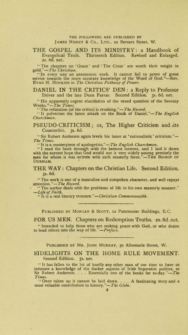 THE FOLLOWING ARE PUBLISHED BY James Nisbet & Co., Ltd., 22 Berners Street, W. THE GOSPEL AND ITS MINISTRY: a Handbook of Evangelical Truth. Thirteenth Edition. Revised and Enlarged. 2s. 6d. net. “The chapters on ‘Grace' and ‘The Cross’ are worth their weight in gold.”—The Christian. “In every way an uncommon work. It cannot fail to prove of great service towards the more accurate knowledge of the Word of God.”—Rev. Evan H. Hopkins in The Christian Pathway of Power. DANIEL IN THE CRITICS’ DEN : a Reply to Professor Driver and the late Dean Farrar. Second Edition. 3s. 6d. net. “ His apparently cogent elucidation of the vexed question of the Seventy Weeks.”—The Times. “ The refutation (of the critics) is crushing.”—The Record. “It pulverises the latest attack on the Book of Daniel.”—The English Churchman. PSEUDO-CRITICISM; or, The Higher Criticism and lits Counterfeit. 3s. 6d. “ Sir Robert Anderson again levels his lance at ‘rationalistic’ criticism.”— The Times. “ It is a masterpiece of apologetics.”—The English Churchman. “ I read the book through with the keenest interest, and I laid it down with the earnest hope that God would use it very widely among precisely the men for whom it was written with such masterly force.”—The Bishop of Durham. ' THE WAY : Chapters on the Christian Life. Second Edition. 3s. 6d. ‘ ‘ The work is one of a masculine and outspoken character, and well repays attention.”—The Record. • “ The author deals with the problems of life in his own masterly manner.” —Life of Faith. “ It is a real literary treasure.”—Christian Commomvealth. Published by Morgan & Scott, 12 Paternoster Buildings, E.C. FOR US MEN. Chapters on Redemption Truths. 2s. 6d.net. “ Intended to help those who are seeking peace with God, or who desire to lead others into the way of life.”—Preface. Published by Mr. John Murray, 50 Albemarle Street, W. SIDELIGHTS ON THE HOME RULE MOVEMENT. Second Edition. 5s. net. “ It has fallen to the lot of hardly any other man of our time to have so intimate a knowledge of the darker aspects of Irish Separatist politics, as Sir Robert Anderson. . . . Essentially one of the books for to-day.”—The Times. “Once taken up it cannot be laid down. ... A fascinating story and a most valuable contribution to history.”—The Globe.