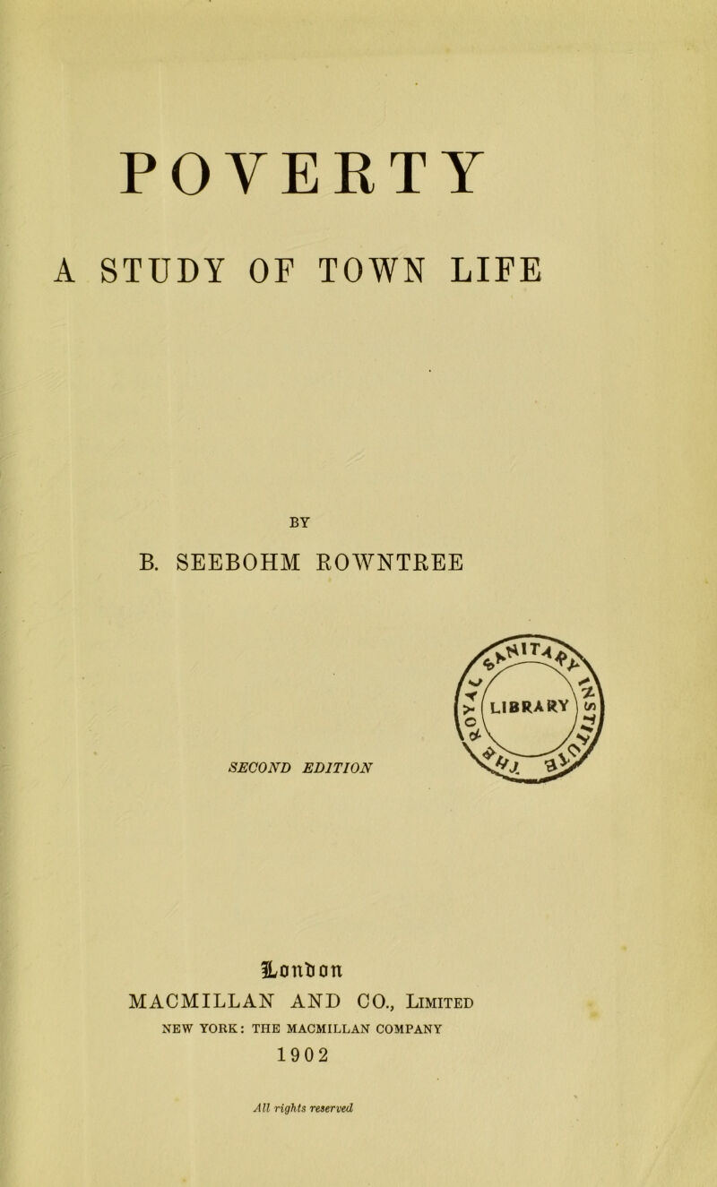 A STUDY OF TOWN LIFE BY B. SEEBOHM ROWNTREE SECOND EDITION 3Lontion MACMILLAN AN!) CO., Limited NEW YORK: THE MACMILLAN COMPANY 1902 A ll rights reserved