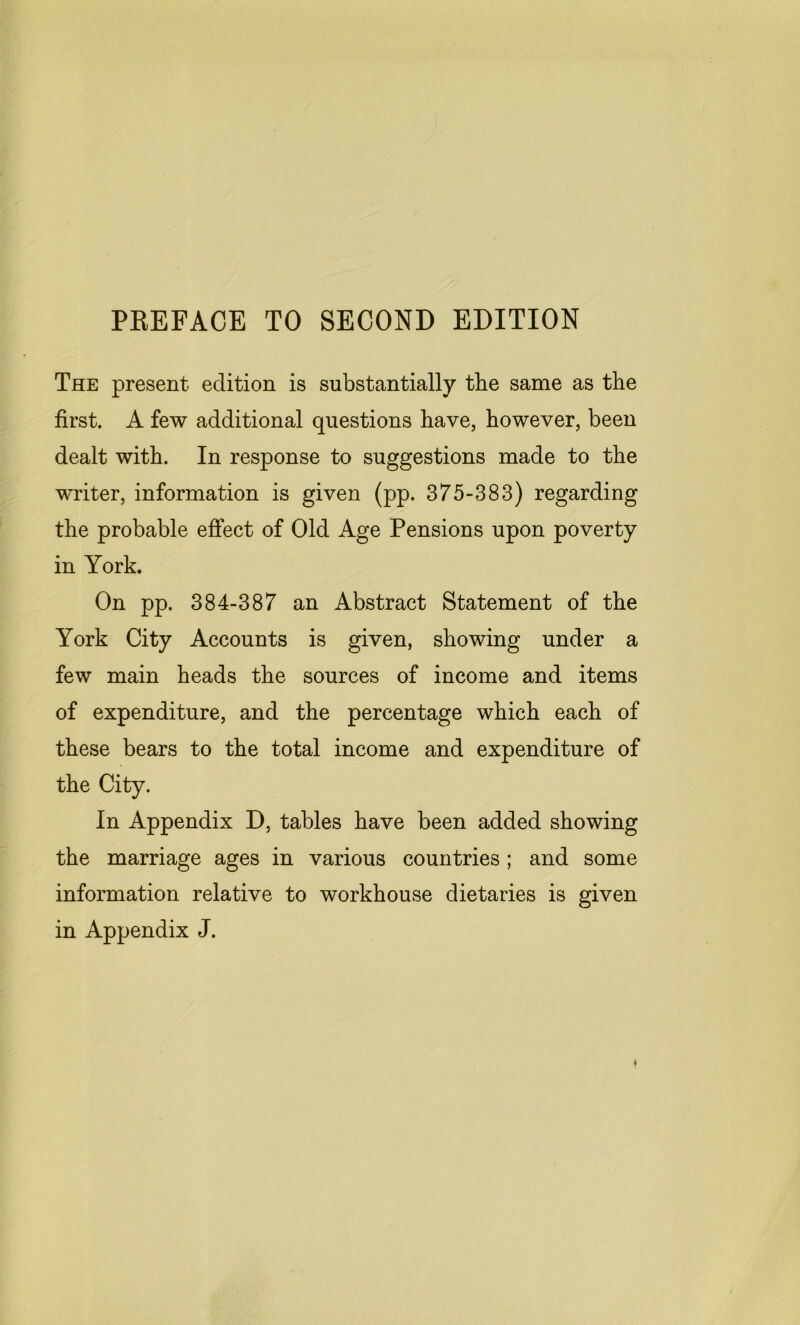 PREFACE TO SECOND EDITION The present edition is substantially the same as the first. A few additional questions have, however, been dealt with. In response to suggestions made to the writer, information is given (pp. 375-383) regarding the probable effect of Old Age Pensions upon poverty in York. On pp. 384-387 an Abstract Statement of the York City Accounts is given, showing under a few main heads the sources of income and items of expenditure, and the percentage which each of these bears to the total income and expenditure of the City. In Appendix D, tables have been added showing the marriage ages in various countries; and some information relative to workhouse dietaries is given in Appendix J.