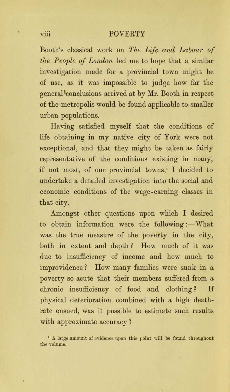 Booth’s classical work on The Life and Labour of the People of London led me to hope that a similar investigation made for a provincial town might be of use, as it was impossible to judge how far the general 'conclusions arrived at by Mr. Booth in respect of the metropolis would be found applicable to smaller urban populations. Having satisfied myself that the conditions of life obtaining in my native city of York were not exceptional, and that they might be taken as fairly representative of the conditions existing in many, if not most, of our provincial towns,1 I decided to undertake a detailed investigation into the social and economic conditions of the wage-earning classes in that city. Amongst other questions upon which I desired to obtain information were the following:—What was the true measure of the poverty in the city, both in extent and depth ? How much of it was due to insufficiency of income and how much to improvidence ? How many families were sunk in a poverty so acute that their members suffered from a chronic insufficiency of food and clothing ? If physical deterioration combined with a high death- rate ensued, was it possible to estimate such results with approximate accuracy ? 1 A large amount of evidence upon this point will be found throughout the volume.