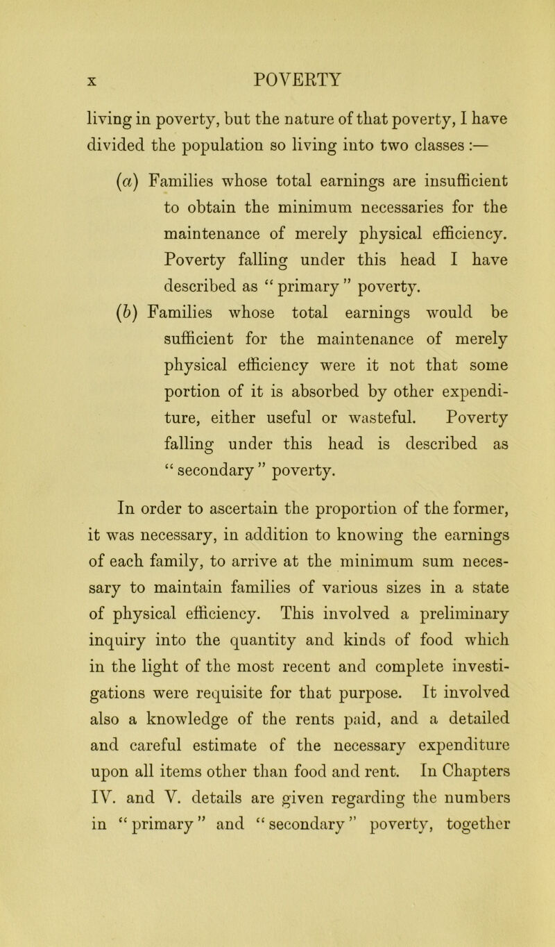 living in poverty, but the nature of that poverty, I have divided the population so living into two classes :— (a) Families whose total earnings are insufficient to obtain the minimum necessaries for the maintenance of merely physical efficiency. Poverty falling under this head I have described as “ primary ” poverty. (b) Families whose total earnings would be sufficient for the maintenance of merely physical efficiency were it not that some portion of it is absorbed by other expendi- ture, either useful or wasteful. Poverty falling under this head is described as “ secondary ” poverty. In order to ascertain the proportion of the former, it was necessary, in addition to knowing the earnings of each family, to arrive at the minimum sum neces- sary to maintain families of various sizes in a state of physical efficiency. This involved a preliminary inquiry into the quantity and kinds of food which in the light of the most recent and complete investi- gations were requisite for that purpose. It involved also a knowledge of the rents paid, and a detailed and careful estimate of the necessary expenditure upon all items other than food and rent. In Chapters IV. and V. details are given regarding the numbers O O o in “ primary ” and “ secondary ” poverty, together