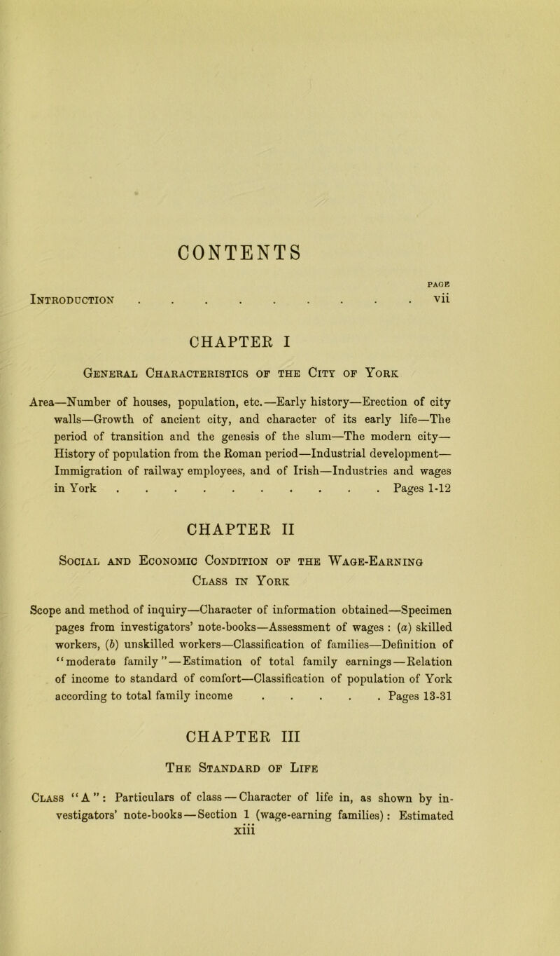 CONTENTS PAGE Introduction ......... vii CHAPTER I General Characteristics of the City of York Area—Number of houses, population, etc.—Early history—Erection of city walls—Growth of ancient city, and character of its early life—The period of transition and the genesis of the slum—The modern city— History of population from the Roman period—Industrial development— Immigration of railway employees, and of Irish—Industries and wages in York Pages 1-12 CHAPTER II Social and Economic Condition of the Wage-Earning Class in York Scope and method of inquiry—Character of information obtained—Specimen pages from investigators’ note-books—Assessment of wages : (a) skilled workers, (b) unskilled workers—Classification of families—Definition of “moderate family” — Estimation of total family earnings — Relation of income to standard of comfort—Classification of population of York according to total family income Pages 13-31 CHAPTER III The Standard of Life Class “A”: Particulars of class — Character of life in, as shown by in- vestigators’ note-books — Section 1 (wage-earning families): Estimated