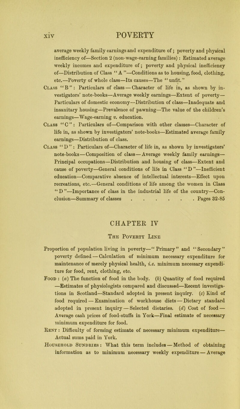 average weekly family earnings and expenditure of; poverty and physical inefficiency of—Section 2 (non-wage-earning families): Estimated average weekly incomes and expenditure of; poverty and physical inefficiency of—Distribution of Class “A ”—Conditions as to housing, food, clothing, etc.—Poverty of whole class—Its causes—The “ unfit.” Class “B”: Particulars of class — Character of life in, as shown by in- vestigators’ note-books—Average weekly earnings—Extent of poverty— Particulars of domestic economy—Distribution of class—Inadequate and insanitary housing—Prevalence of pawning—The value of the children’s earnings—Wage-earning v. education. Class “C”: Particulars of—Comparison with other classes—Character of life in, as shown by investigators’ note-books—Estimated average family earnings—Distribution of class. Class “ D ” : Particulars of—Character of life in, as shown by investigators’ note-books — Composition of class — Average weekly family earnings— Principal occupations—Distribution and housing of class—Extent and cause of poverty—General conditions of life in Class “D”—Inefficient education—Comparative absence of intellectual interests—Effect upon recreations, etc.—General conditions of life among the women in Class “ D ”—Importance of class in the industrial life of the country—Con- clusion—Summary of classes Pages 32-85 CHAPTER IV The Poverty Line Proportion of population living in poverty—“Primary” and “Secondary” poverty defined — Calculation of minimum necessary expenditure for maintenance of merely physical health, i.e. minimum necessary expendi- ture for food, rent, clothing, etc. Food : (a) The function of food in the body, (b) Quantity of food required —Estimates of physiologists compared and discussed—Recent investiga- tions in Scotland—Standard adopted in present inquiry, (c) Kind of food required — Examination of workhouse diets — Dietary standard adopted in present inquiry — Selected dietaries, (d) Cost of food — Average cash prices of food-stuffs in York—Final estimate of necessary minimum expenditure for food. Rent : Difficulty of forming estimate of necessary minimum expenditure— Actual sums paid in York. Household Sundries: What this term includes — Method of obtaining information as to minimum necessary weekly expenditure — Average