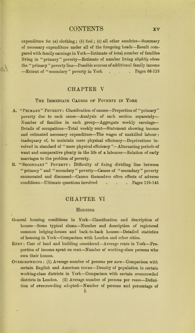 expenditure for (a) clothing ; (b) fuel; (c) all other sundries—Summary of necessary expenditure under all of the foregoing heads—Result com- pared with family earnings in York—Estimate of total number of families living in “primary” poverty—Estimate of number living slightly above the “primary ” poverty line—Possible sources of additional family income —Extent of “ secondary ” poverty in York . . . Pages 86-118 CHAPTER V The Immediate Causes of Poverty in York A. “Primary” Poverty: Classification of causes—Proportion of “primary” poverty due to each cause—Analysis of each section separately— Number of families in each group—Aggregate weekly earnings— Details of occupations—Total weekly rent—Statement showing income and estimated necessary expenditure—The wages of unskilled labour: inadequacy of, to maintain mere physical efficiency—Deprivations in- volved in standard of “mere physical efficiency”—Alternating periods of want and comparative plenty in the life of a labourer—Relation of early marriages to the problem of poverty. B. “Secondary” Poverty: Difficulty of fixing dividing line between “primary” and “secondary” poverty—Causes of “secondary” poverty enumerated and discussed—Causes themselves often effects of adverse conditions—Ultimate questions involved . . . Pages 119-145 CHAPTER VI Housing •General housing conditions in York—Classification and description of houses—Some typical slums—Number and description of registered common lodging-houses and back-to-back houses—Detailed statistics of housing in York—Comparison with London and other cities. Rent : Cost of land and building considered—Average rents in York—Pro- portion of income spent on rent—Number of working-class persons who own their houses. Overcrowding : (1) Average number of persons per acre—Comparison with certain English and American towns—Density of population in certain working-class districts in York—Comparison with certain overcrowded districts in London. (2) Average number of persons per room—Defini- tion of overcrowding adopted—Number of persons and percentage of b