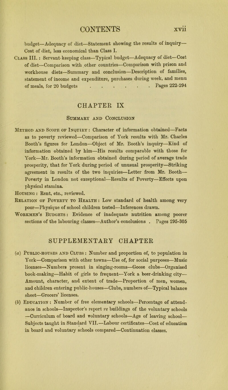 budget—Adequacy ot’ diet—Statement showing the results ol inquiry— Cost of diet, less economical than Class I. Class III. : Servant-keeping class—Typical budget—Adequacy ol diet—Cost of diet—Comparison with other countries—Comparison with prison and workhouse diets—Summary and conclusion—Description of families, statement of income and expenditure, purchases during week, and menu of meals, for 20 budgets Pages 222-294 CHAPTER IX Summary and Conclusion Method and Scope of Inquiry : Character of information obtained—Facts as to poverty reviewed—Comparison of York results with Mr. Charles Booth’s figures for London—Object of Mr. Booth’s inquiry—Kind of information obtained by him—His results comparable with those for York—Mr. Booth’s information obtained during period of average trade prosperity, that for York during period of unusual prosperity—Striking agreement in results of the two inquiries—Letter from Mr. Booth— Poverty in London not exceptional—Results of Poverty—Effects upon physical stamina. Housing : Rent, etc., reviewed. Relation of Poverty to Health : Low standard of health among very poor—Physique of school children tested—Inferences drawn. Workmen’s Budgets : Evidence of inadequate nutrition among poorer sections of the labouring classes—Author’s conclusions . Pages 295-305 SUPPLEMENTARY CHAPTER (a) Public-houses and Clubs : Number and proportion of, to population in York—Comparison with other towns—Use of, for social purposes—Music licenses—Numbers present in singing-rooms—Goose clubs—Organised book-making—Habit of girls to frequent—York a beer-drinking city— Amount, character, and extent of trade—Proportion of men, women, and children entering public-houses—Clubs, numbers of—Typical balance sheet—Grocers’ licenses. (b) Education : Number of free elementary schools—Percentage of attend- ance in schools—Inspector’s report re buildings of the voluntary schools —Curriculum of board and voluntary schools—Age of leaving school— Subjects taught in Standard VII.—Labour certificates—Cost of education in board and voluntary schools compared—Continuation classes.