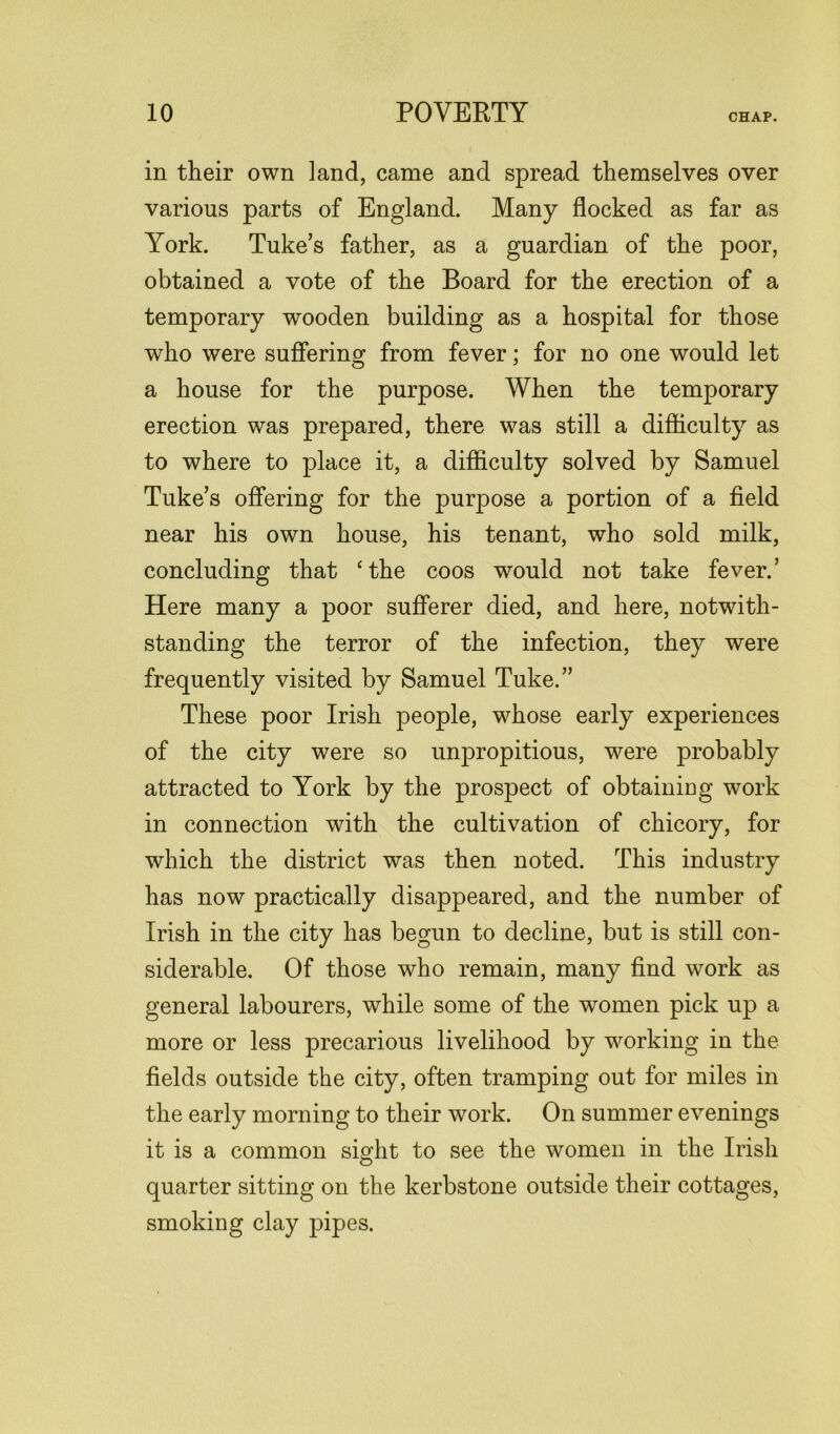 in their own land, came and spread themselves over various parts of England. Many flocked as far as York. Tuke’s father, as a guardian of the poor, obtained a vote of the Board for the erection of a temporary wooden building as a hospital for those who were suffering from fever; for no one would let a house for the purpose. When the temporary erection was prepared, there was still a difficulty as to where to place it, a difficulty solved by Samuel Tuke’s offering for the purpose a portion of a field near his own house, his tenant, who sold milk, concluding that ‘the coos would not take fever.’ Here many a poor sufferer died, and here, notwith- standing the terror of the infection, they were frequently visited by Samuel Tuke.” These poor Irish people, whose early experiences of the city were so unpropitious, were probably attracted to York by the prospect of obtainiug work in connection with the cultivation of chicory, for which the district was then noted. This industry has now practically disappeared, and the number of Irish in the city has begun to decline, but is still con- siderable. Of those who remain, many find work as general labourers, while some of the women pick up a more or less precarious livelihood by working in the fields outside the city, often tramping out for miles in the early morning to their work. On summer evenings it is a common sight to see the women in the Irish quarter sitting on the kerbstone outside their cottages, smoking clay pipes.