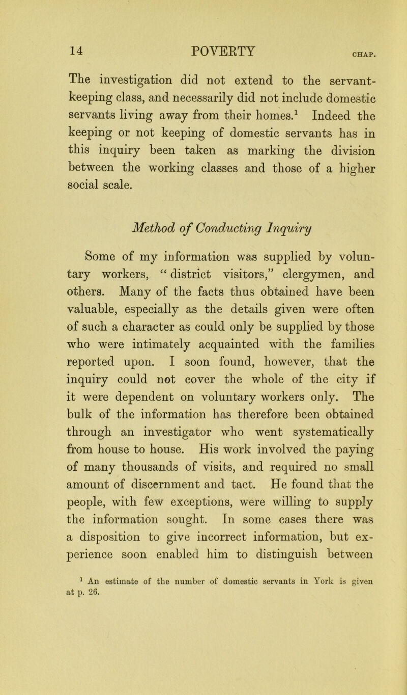 CHAP. The investigation did not extend to the servant- keeping class, and necessarily did not include domestic servants living away from their homes.1 Indeed the keeping or not keeping of domestic servants has in this inquiry been taken as marking the division between the working classes and those of a higher social scale. Method of Conducting Inquiry Some of my information was supplied by volun- tary workers, “ district visitors,” clergymen, and others. Many of the facts thus obtained have been valuable, especially as the details given were often of such a character as could only be supplied by those who were intimately acquainted with the families reported upon. I soon found, however, that the inquiry could not cover the whole of the city if it were dependent on voluntary workers only. The bulk of the information has therefore been obtained through an investigator who went systematically from house to house. His work involved the paying of many thousands of visits, and required no small amount of discernment and tact. He found that the people, with few exceptions, were willing to supply the information sought. In some cases there was a disposition to give incorrect information, but ex- perience soon enabled him to distinguish between 1 An estimate of the number of domestic servants in York is given at p. 26.