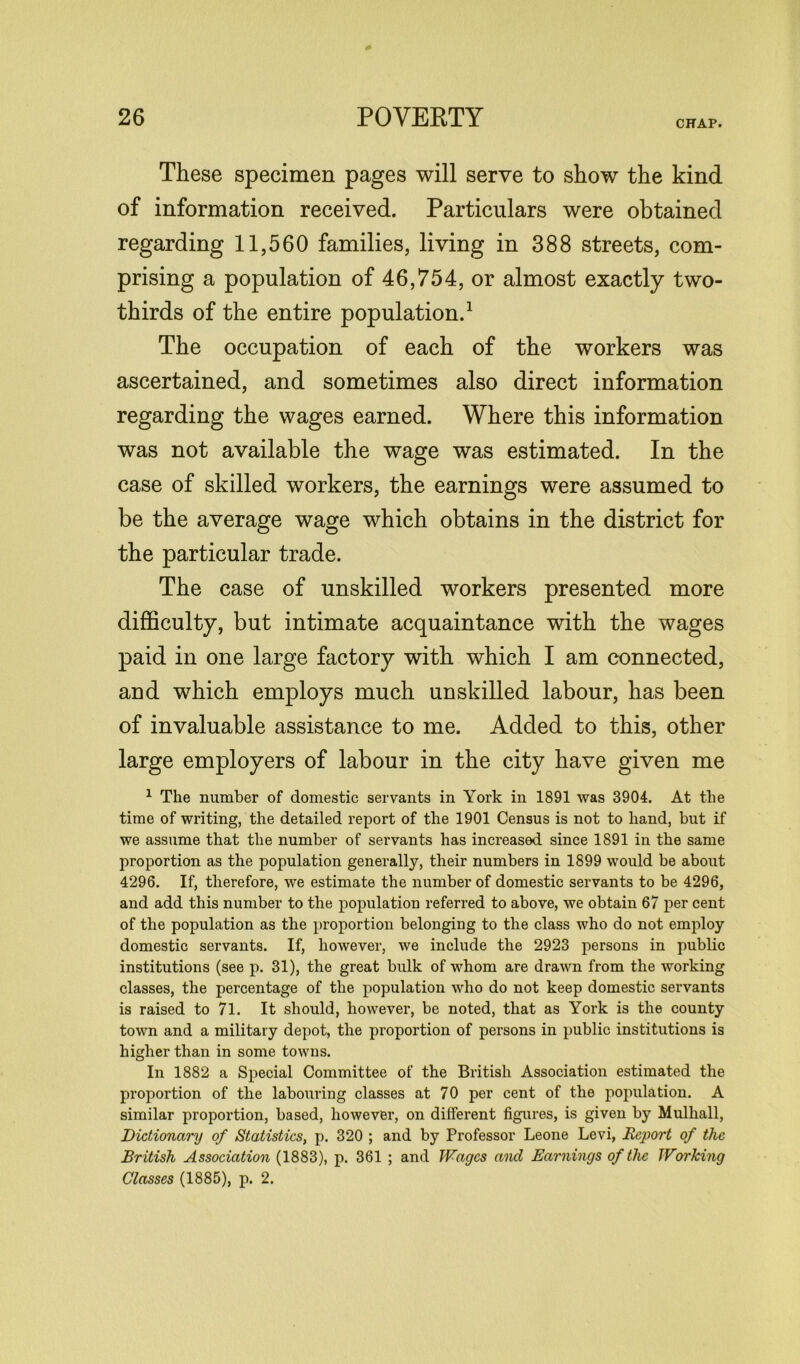 CHAP. These specimen pages will serve to show the kind of information received. Particulars were obtained regarding 11,560 families, living in 388 streets, com- prising a population of 46,754, or almost exactly two- thirds of the entire population.1 The occupation of each of the workers was ascertained, and sometimes also direct information regarding the wages earned. Where this information was not available the wage was estimated. In the case of skilled workers, the earnings were assumed to be the average wage which obtains in the district for the particular trade. The case of unskilled workers presented more difficulty, but intimate acquaintance with the wages paid in one large factory with which I am connected, and which employs much unskilled labour, has been of invaluable assistance to me. Added to this, other large employers of labour in the city have given me 1 The number of domestic servants in York in 1891 was 3904. At the time of writing, the detailed report of the 1901 Census is not to hand, but if we assume that the number of servants has increased since 1891 in the same proportion as the population generally, their numbers in 1899 would be about 4296. If, therefore, we estimate the number of domestic servants to be 4296, and add this number to the population referred to above, we obtain 67 per cent of the population as the proportion belonging to the class who do not employ domestic servants. If, however, we include the 2923 persons in public institutions (see p. 31), the great bulk of whom are drawn from the working classes, the percentage of the population who do not keep domestic servants is raised to 71. It should, however, be noted, that as York is the county town and a military depot, the proportion of persons in public institutions is higher than in some towns. In 1882 a Special Committee of the British Association estimated the proportion of the labouring classes at 70 per cent of the population. A similar proportion, based, however, on different figures, is given by Mulhall, Dictionary of Statistics, p. 320 ; and by Professor Leone Levi, Report of the British Association (1883), p. 361 ; and Wages and Earnings of the Working Classes (1885), p. 2.