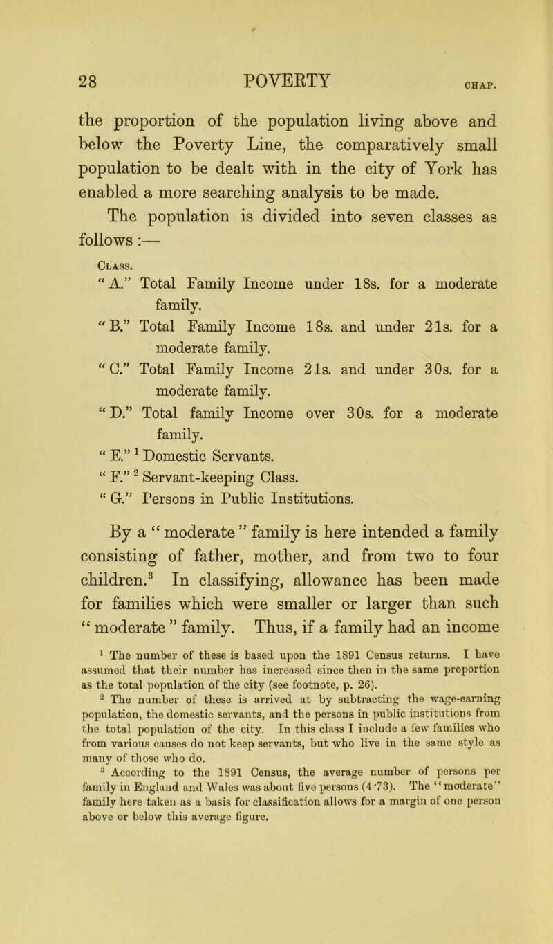 CHAP. the proportion of the population living above and below the Poverty Line, the comparatively small population to be dealt with in the city of York has enabled a more searching analysis to be made. The population is divided into seven classes as follows :— Class. “A.” Total Family Income under 18s. for a moderate family. “ B.” Total Family Income 18s. and under 21s. for a moderate family. “C.” Total Family Income 21s. and under 30s. for a moderate family. “D.” Total family Income over 30s. for a moderate family. “ E.” 1 Domestic Servants. “ F.” 2 Servant-keeping Class. “ G.” Persons in Public Institutions. By a “ moderate ” family is here intended a family consisting of father, mother, and from two to four children.3 In classifying, allowance has been made for families which were smaller or larger than such “ moderate ” family. Thus, if a family had an income 1 The number of these is based upon the 1891 Census returns. I have assumed that their number has increased since then in the same proportion as the total population of the city (see footnote, p. 26). 2 The number of these is arrived at by subtracting the wage-earning population, the domestic servants, and the persons in public institutions from the total population of the city. In this class I include a few families who from various causes do not keep servants, but who live in the same style as many of those who do. 3 According to the 1891 Census, the average number of persons per family in England and Wales was about five persons (473). The “moderate” family here taken as a basis for classification allows for a margin of one person above or below this average figure.