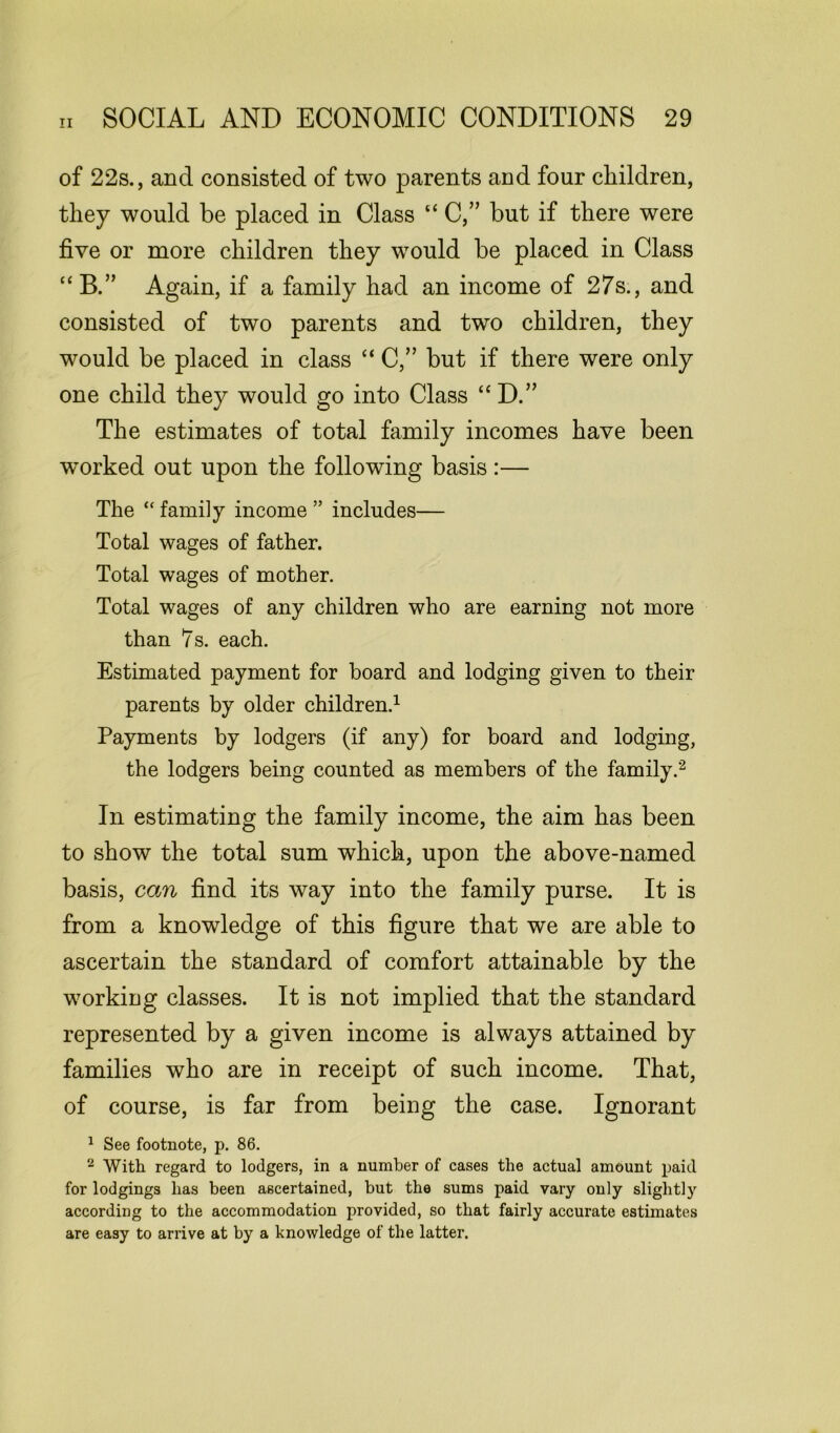 of 22s., and consisted of two parents and four children, they would be placed in Class “ C,” but if there were five or more children they would be placed in Class “B,” Again, if a family had an income of 27s., and consisted of two parents and two children, they would be placed in class “ C,” but if there were only one child they would go into Class “D.” The estimates of total family incomes have been worked out upon the following basis :— The “ family income ” includes— Total wages of father. Total wages of mother. Total wages of any children who are earning not more than 7s. each. Estimated payment for board and lodging given to their parents by older children.1 Payments by lodgers (if any) for board and lodging, the lodgers being counted as members of the family.2 In estimating the family income, the aim has been to show the total sum which, upon the above-named basis, can find its way into the family purse. It is from a knowledge of this figure that we are able to ascertain the standard of comfort attainable by the working classes. It is not implied that the standard represented by a given income is always attained by families who are in receipt of such income. That, of course, is far from being the case. Ignorant 1 See footnote, p. 86. 2 With regard to lodgers, in a number of cases the actual amount paid for lodgings has been ascertained, but the sums paid vary only slightly according to the accommodation provided, so that fairly accurate estimates are easy to arrive at by a knowledge of the latter.