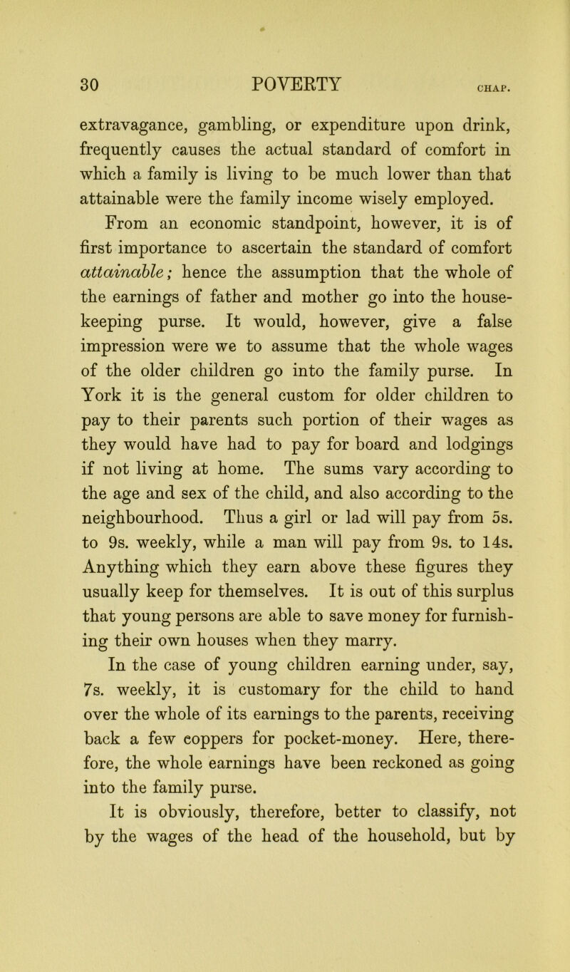 CHAP. extravagance, gambling, or expenditure upon drink, frequently causes the actual standard of comfort in which a family is living to be much lower than that attainable were the family income wisely employed. From an economic standpoint, however, it is of first importance to ascertain the standard of comfort attainable; hence the assumption that the whole of the earnings of father and mother go into the house- keeping purse. It would, however, give a false impression were we to assume that the whole wages of the older children go into the family purse. In York it is the general custom for older children to pay to their parents such portion of their wages as they would have had to pay for board and lodgings if not living at home. The sums vary according to the age and sex of the child, and also according to the neighbourhood. Thus a girl or lad will pay from os. to 9s. weekly, while a man will pay from 9s. to 14s. Anything which they earn above these figures they usually keep for themselves. It is out of this surplus that young persons are able to save money for furnish- ing their own houses when they marry. In the case of young children earning under, say, 7s. weekly, it is customary for the child to hand over the whole of its earnings to the parents, receiving back a few coppers for pocket-money. Here, there- fore, the whole earnings have been reckoned as going into the family purse. It is obviously, therefore, better to classify, not by the wages of the head of the household, but by