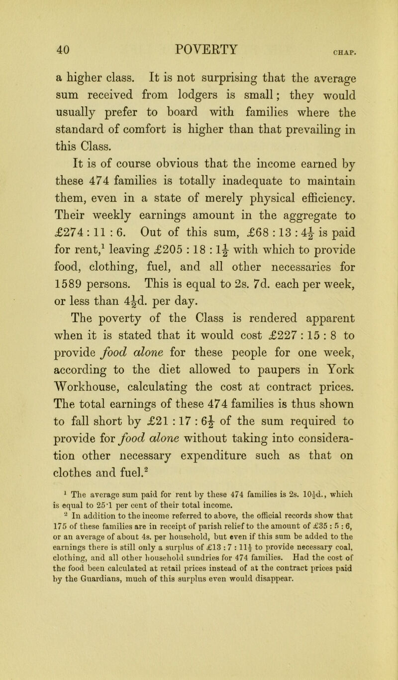 CHAP. a higher class. It is not surprising that the average sum received from lodgers is small; they would usually prefer to board with families where the standard of comfort is higher than that prevailing in this Class. It is of course obvious that the income earned by these 474 families is totally inadequate to maintain them, even in a state of merely physical efficiency. Their weekly earnings amount in the aggregate to £274 : 11 : 6. Out of this sum, £68 :13 : 4-J is paid for rent,1 leaving £205 : 18 : 1|- with which to provide food, clothing, fuel, and all other necessaries for 1589 persons. This is equal to 2s. 7d. each per week, or less than 4^d. per day. The poverty of the Class is rendered apparent when it is stated that it would cost £227 : 15 : 8 to provide food alone for these people for one week, according to the diet allowed to paupers in York Workhouse, calculating the cost at contract prices. The total earnings of these 474 families is thus shown to fall short by £21 :17 : 6|- of the sum required to provide for food alone without taking into considera- tion other necessary expenditure such as that on clothes and fuel.2 1 The average sum paid for rent by these 474 families is 2s. 1044., which is equal to 25'1 per cent of their total income. 2 In addition to the income referred to above, the official records show that 175 of these families are in receipt of parish relief to the amount of £35 : 5 : 6, or an average of about 4s. per household, but even if this sum be added to the earnings there is still only a surplus of £13 : 7 :11£ to provide necessary coal, clothing, and all other household sundries for 474 families. Had the cost of the food been calculated at retail prices instead of at the contract prices paid by the Guardians, much of this surplus even would disappear.