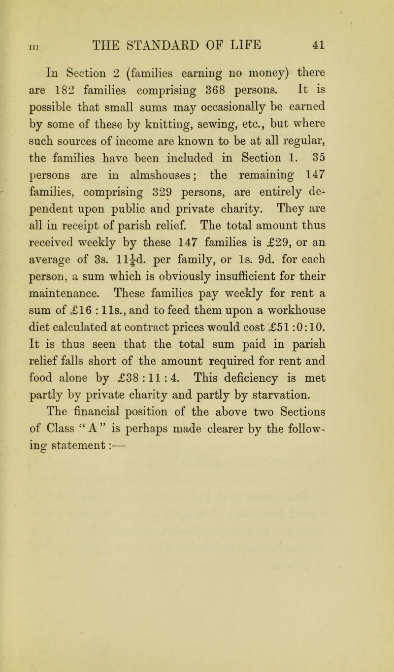 In Section 2 (families earning no money) there are 182 families comprising 368 persons. It is possible that small sums may occasionally be earned by some of these by knitting, sewing, etc., but where such sources of income are known to be at all regular, the families have been included in Section 1. 35 persons are in almshouses; the remaining 147 families, comprising 329 persons, are entirely de- pendent upon public and private charity. They are all in receipt of parish relief. The total amount thus received weekly by these 147 families is £29, or an average of 3s. 11^-d. per family, or Is. 9d. for each person, a sum which is obviously insufficient for their maintenance. These families pay weekly for rent a sum of £16 :11s., and to feed them upon a workhouse diet calculated at contract prices would cost £51:0:10. It is thus seen that the total sum paid in parish relief falls short of the amount required for rent and food alone by £38:11:4. This deficiency is met partly by private charity and partly by starvation. The financial position of the above two Sections of Class “A” is perhaps made clearer by the follow- ing statement:—