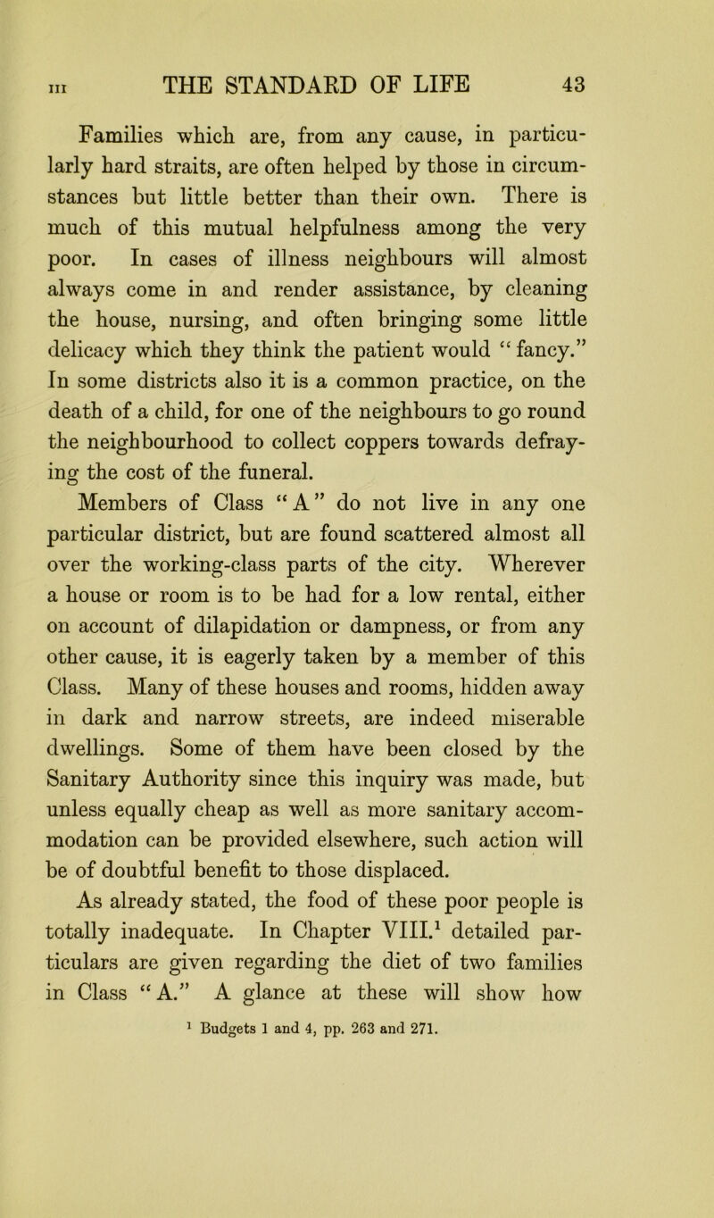 Families which are, from any cause, in particu- larly hard straits, are often helped by those in circum- stances but little better than their own. There is much of this mutual helpfulness among the very poor. In cases of illness neighbours will almost always come in and render assistance, by cleaning the house, nursing, and often bringing some little delicacy which they think the patient would “ fancy.” In some districts also it is a common practice, on the death of a child, for one of the neighbours to go round the neighbourhood to collect coppers towards defray- ing the cost of the funeral. Members of Class “ A ” do not live in any one particular district, but are found scattered almost all over the working-class parts of the city. Wherever a house or room is to be had for a low rental, either on account of dilapidation or dampness, or from any other cause, it is eagerly taken by a member of this Class. Many of these houses and rooms, hidden away in dark and narrow streets, are indeed miserable dwellings. Some of them have been closed by the Sanitary Authority since this inquiry was made, but unless equally cheap as well as more sanitary accom- modation can be provided elsewhere, such action will be of doubtful benefit to those displaced. As already stated, the food of these poor people is totally inadequate. In Chapter VIII.1 detailed par- ticulars are given regarding the diet of two families in Class “ A.” A glance at these will show how 1 Budgets 1 and 4, pp. 263 and 271.