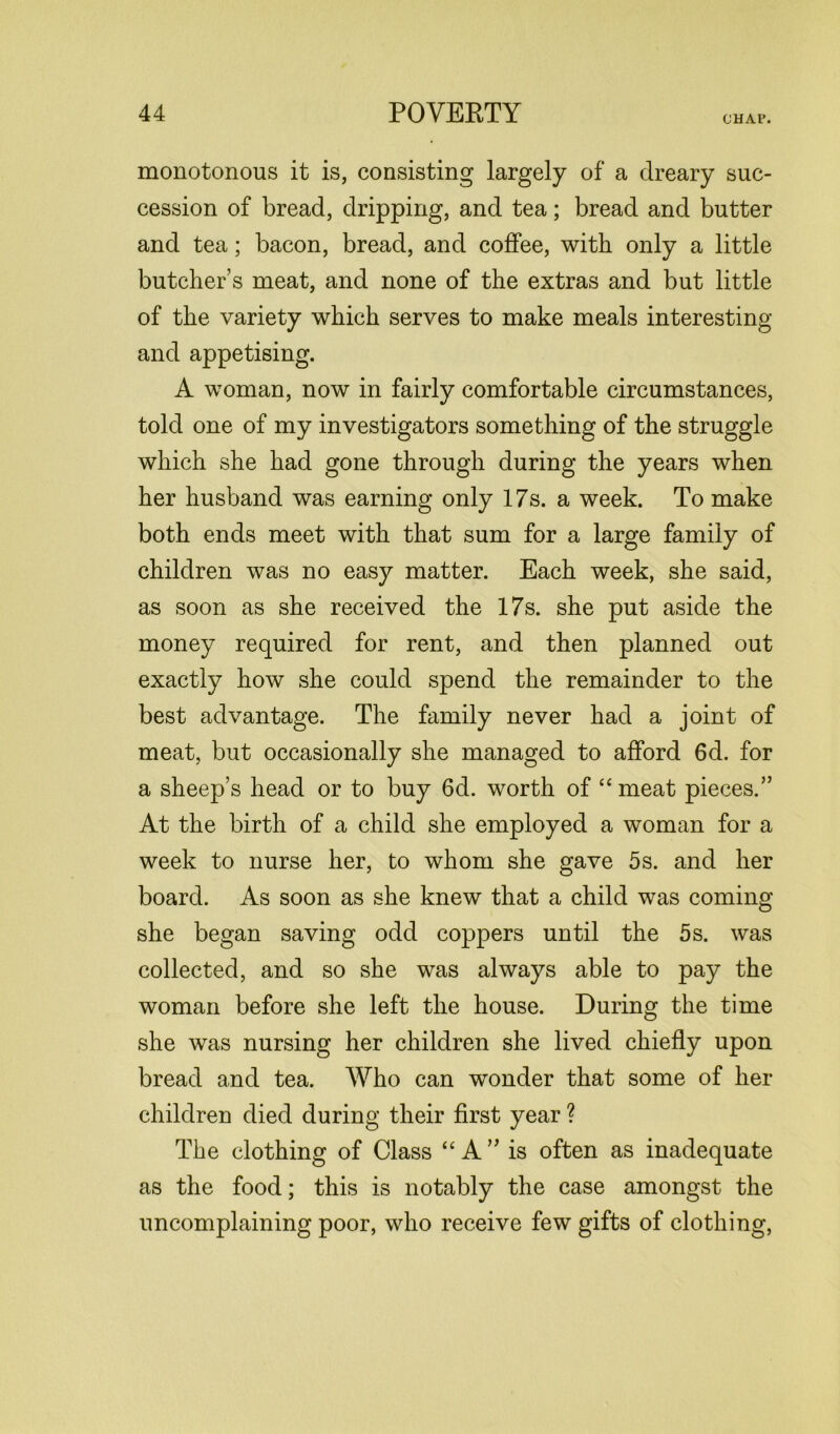 CHAP. monotonous it is, consisting largely of a dreary suc- cession of bread, dripping, and tea; bread and butter and tea; bacon, bread, and coffee, with only a little butcher’s meat, and none of the extras and but little of the variety which serves to make meals interesting and appetising. A woman, now in fairly comfortable circumstances, told one of my investigators something of the struggle which she had gone through during the years when her husband was earning only 17s. a week. To make both ends meet with that sum for a large family of children was no easy matter. Each week, she said, as soon as she received the 17s. she put aside the money required for rent, and then planned out exactly how she could spend the remainder to the best advantage. The family never had a joint of meat, but occasionally she managed to afford 6d. for a sheep’s head or to buy 6d. worth of “ meat pieces.” At the birth of a child she employed a woman for a week to nurse her, to whom she gave 5s. and her board. As soon as she knew that a child was coming she began saving odd coppers until the 5s. was collected, and so she was always able to pay the woman before she left the house. During the time she was nursing her children she lived chiefly upon bread and tea. Who can wonder that some of her children died during their first year ? The clothing of Class “ A ” is often as inadequate as the food; this is notably the case amongst the uncomplaining poor, who receive few gifts of clothing,