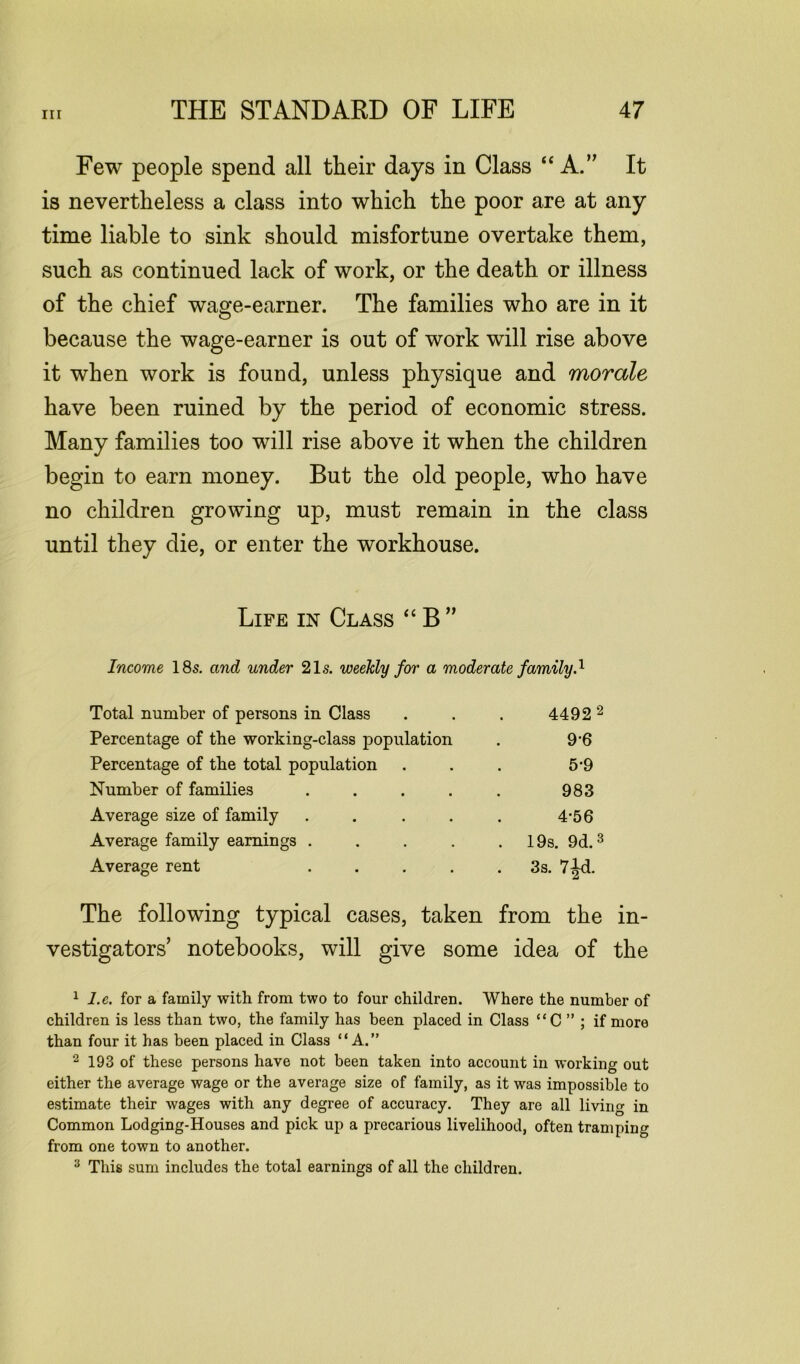 Few people spend all tlieir days in Class “A.” It is nevertheless a class into which the poor are at any time liable to sink should misfortune overtake them, such as continued lack of work, or the death or illness of the chief wage-earner. The families who are in it because the wage-earner is out of work will rise above it when work is found, unless physique and morale have been ruined by the period of economic stress. Many families too will rise above it when the children begin to earn money. But the old people, who have no children growing up, must remain in the class until they die, or enter the workhouse. Life in Class “ B ” Income 18s. and under 21s. weekly for a moderate family.1 Total number of persons in Class . . . 4492 2 Percentage of the working-class population . 9‘6 Percentage of the total population . . . 5'9 Number of families . . . . . 983 Average size of family . . . . . 4-56 Average family earnings . . . . 19s. 9d.3 Average rent 3s. 7jd. The following typical cases, taken from the in- vestigators’ notebooks, will give some idea of the 1 l.e. for a family with from two to four children. Where the number of children is less than two, the family has been placed in Class “C ” ; if more than four it has been placed in Class “A.” 2 193 of these persons have not been taken into account in working out either the average wage or the average size of family, as it was impossible to estimate their wages with any degree of accuracy. They are all living in Common Lodging-Houses and pick up a precarious livelihood, often tramping from one town to another. 3 This sum includes the total earnings of all the children.