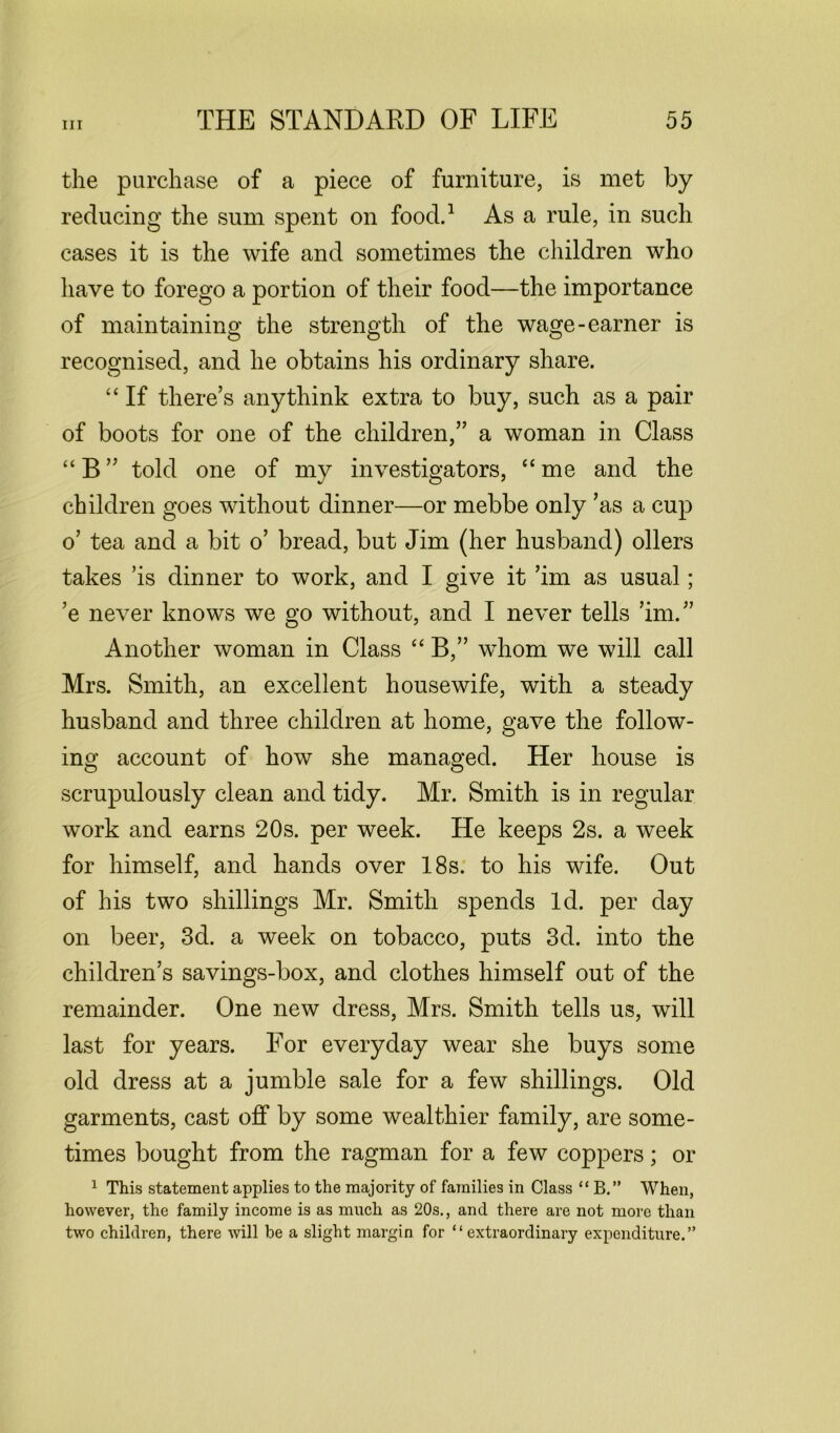 the purchase of a piece of furniture, is met by reducing the sum spent on food.1 As a rule, in such cases it is the wife and sometimes the children who have to forego a portion of their food—the importance of maintaining the strength of the wage-earner is recognised, and he obtains his ordinary share. “ If there’s any think extra to buy, such as a pair of boots for one of the children,” a woman in Class “B” told one of my investigators, “me and the children goes without dinner—or mebbe only ’as a cup o’ tea and a bit o’ bread, but Jim (her husband) oilers takes ’is dinner to work, and I give it ’im as usual; ’e never knows we go without, and I never tells ’im.” Another woman in Class “ B,” whom we will call Mrs. Smith, an excellent housewife, with a steady husband and three children at home, gave the follow- ing account of how she managed. Her house is scrupulously clean and tidy. Mr. Smith is in regular work and earns 20s. per week. He keeps 2s. a week for himself, and hands over 18s. to his wife. Out of his two shillings Mr. Smith spends Id. per day on beer, 3d. a week on tobacco, puts 3d. into the children’s savings-box, and clothes himself out of the remainder. One new dress, Mrs. Smith tells us, will last for years. For everyday wear she buys some old dress at a jumble sale for a few shillings. Old garments, cast off by some wealthier family, are some- times bought from the ragman for a few coppers; or 1 This statement applies to the majority of families in Class “ B.” When, however, the family income is as much as 20s., and there are not more than two children, there will be a slight margin for “extraordinary expenditure.”