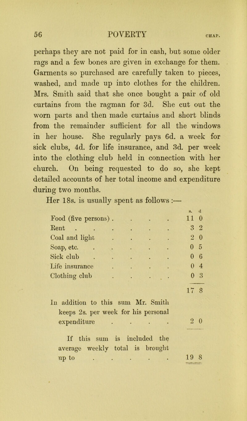 perhaps they are not paid for in cash, but some older rags and a few bones are given in exchange for them. Garments so purchased are carefully taken to pieces, washed, and made up into clothes for the children. Mrs. Smith said that she once bought a pair of old curtains from the ragman for 3d. She cut out the worn parts and then made curtaius and short blinds from the remainder sufficient for all the windows in her house. She regularly pays 6d. a week for sick clubs, 4d. for life insurance, and 3d. per week into the clothing club held in connection with her church. On being requested to do so, she kept detailed accounts of her total income and expenditure during two months. Her 18s. is usually spent as follows :— 3. (1 Food (five persons) . Kent Coal and light Soap, etc. Sick club Life insurance Clothing club 11 0 3 2 2 0 0 5 0 6 0 4 0 3 17 8 In addition to this sum Mr. Smith keeps 2 s. per week for his personal expenditure . 2 0 If this sum is included the average weekly total is brought up to 19 8