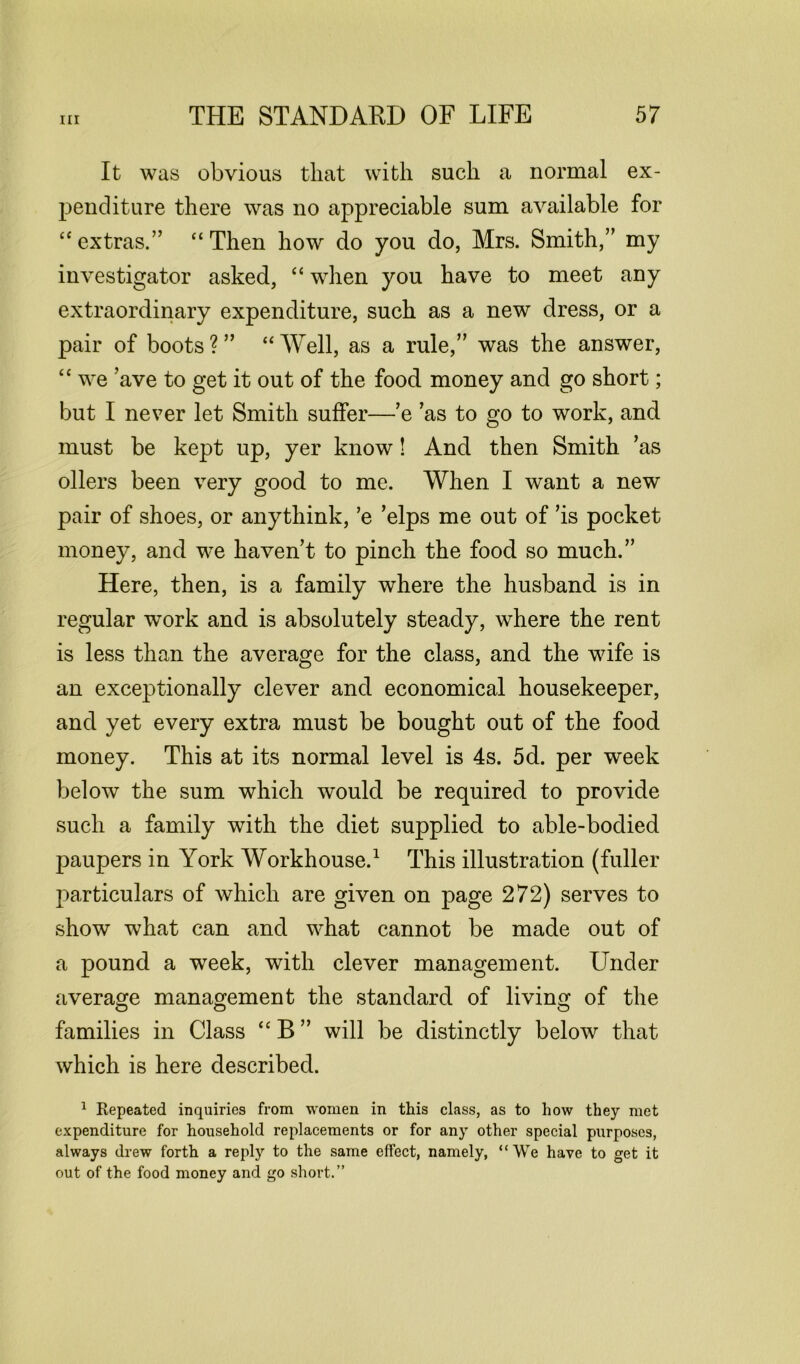 It was obvious that with such a normal ex- penditure there was no appreciable sum available for “ extras.” “Then how do you do, Mrs. Smith,” my investigator asked, “ when you have to meet any extraordinary expenditure, such as a new dress, or a pair of boots ? ” “ Well, as a rule,” was the answer, “ we ’ave to get it out of the food money and go short; but I never let Smith suffer—’e ’as to go to work, and must be kept up, yer know! And then Smith ’as oilers been very good to me. When I want a new pair of shoes, or anythink, ’e ’elps me out of ’is pocket money, and we haven’t to pinch the food so much.” Here, then, is a family where the husband is in regular work and is absolutely steady, where the rent is less than the average for the class, and the wife is an exceptionally clever and economical housekeeper, and yet every extra must be bought out of the food money. This at its normal level is 4s. 5d. per week below the sum which would be required to provide such a family with the diet supplied to able-bodied paupers in York Workhouse.1 This illustration (fuller particulars of which are given on page 272) serves to show what can and what cannot be made out of a pound a week, with clever management. LTnder average management the standard of living of the families in Class “ B ” will be distinctly below that which is here described. 1 Repeated inquiries from women in this class, as to how they met expenditure for household replacements or for any other special purposes, always drew forth a reply to the same effect, namely, “We have to get it out of the food money and go short.”