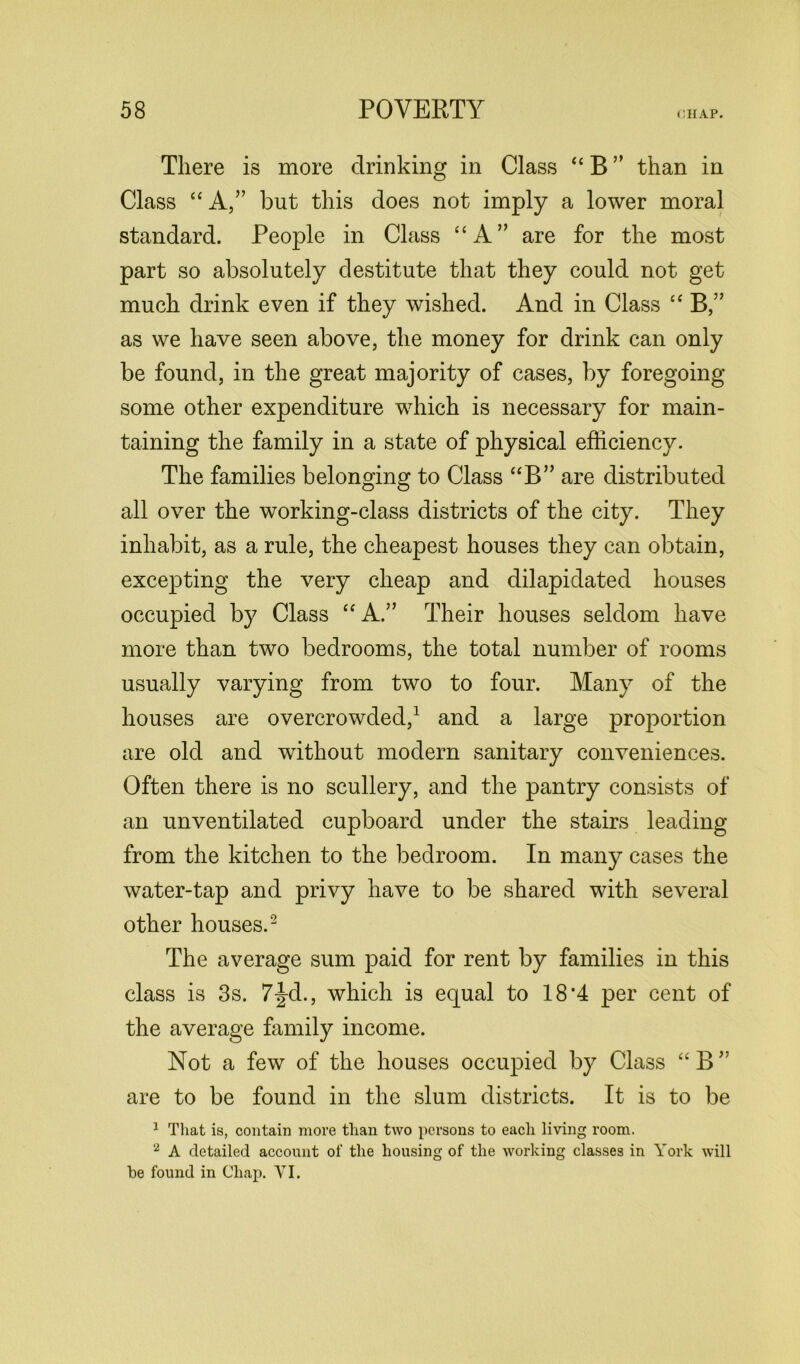 There is more drinking in Class “ B ” than in Class “ A,” but this does not imply a lower moral standard. People in Class “A” are for the most part so absolutely destitute that they could not get much drink even if they wished. And in Class “ B,” as we have seen above, the money for drink can only be found, in the great majority of cases, by foregoing- some other expenditure which is necessary for main- taining the family in a state of physical efficiency. The families belonging to Class “B” are distributed all over the working-class districts of the city. They inhabit, as a rule, the cheapest houses they can obtain, excepting the very cheap and dilapidated houses occupied by Class “A.” Their houses seldom have more than two bedrooms, the total number of rooms usually varying from two to four. Many of the houses are overcrowded,1 and a large proportion are old and without modern sanitary conveniences. Often there is no scullery, and the pantry consists of an unventilated cupboard under the stairs leading from the kitchen to the bedroom. In many cases the water-tap and privy have to be shared with several other houses.2 The average sum paid for rent by families in this class is 3s. 7|d., which is equal to 18*4 per cent of the average family income. Not a few of the houses occupied by Class “ B ” are to be found in the slum districts. It is to be 1 That is, contain more than two persons to each living room. 2 A detailed account of the housing of the working classes in York will be found in Chap. VI.