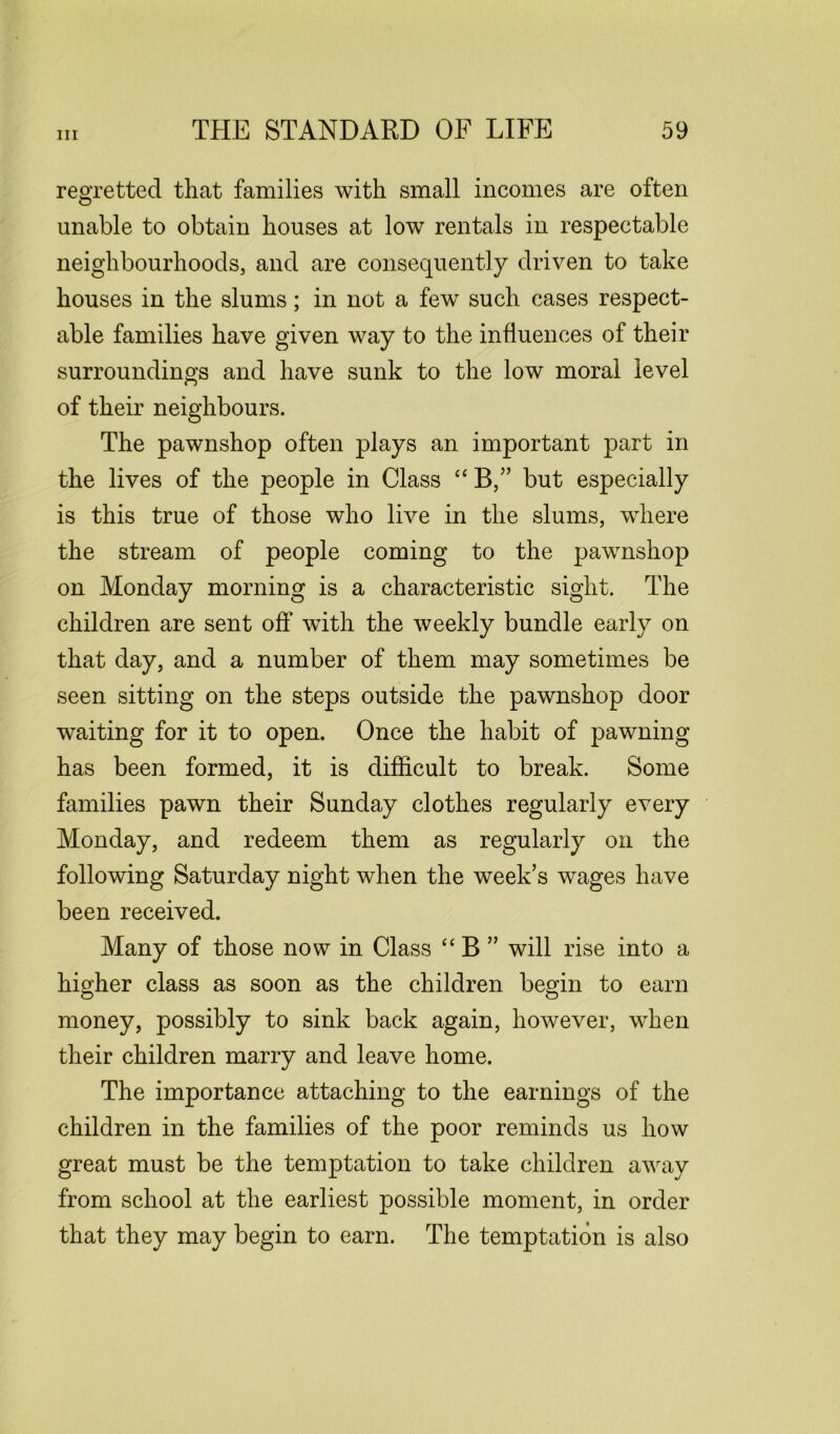 regretted that families with small incomes are often unable to obtain houses at low rentals in respectable neighbourhoods, and are consequently driven to take houses in the slums; in not a few such cases respect- able families have given way to the influences of their surroundings and have sunk to the low moral level of their neighbours. The pawnshop often plays an important part in the lives of the people in Class “ B,” but especially is this true of those who live in the slums, where the stream of people coming to the pawnshop on Monday morning is a characteristic sight. The children are sent off with the weekly bundle early on that day, and a number of them may sometimes be seen sitting on the steps outside the pawnshop door waiting for it to open. Once the habit of pawning has been formed, it is difficult to break. Some families pawn their Sunday clothes regularly every Monday, and redeem them as regularly on the following Saturday night when the week’s wages have been received. Many of those now in Class “ B ” will rise into a higher class as soon as the children begin to earn money, possibly to sink back again, however, when their children marry and leave home. The importance attaching to the earnings of the children in the families of the poor reminds us how great must be the temptation to take children away from school at the earliest possible moment, in order that they may begin to earn. The temptation is also
