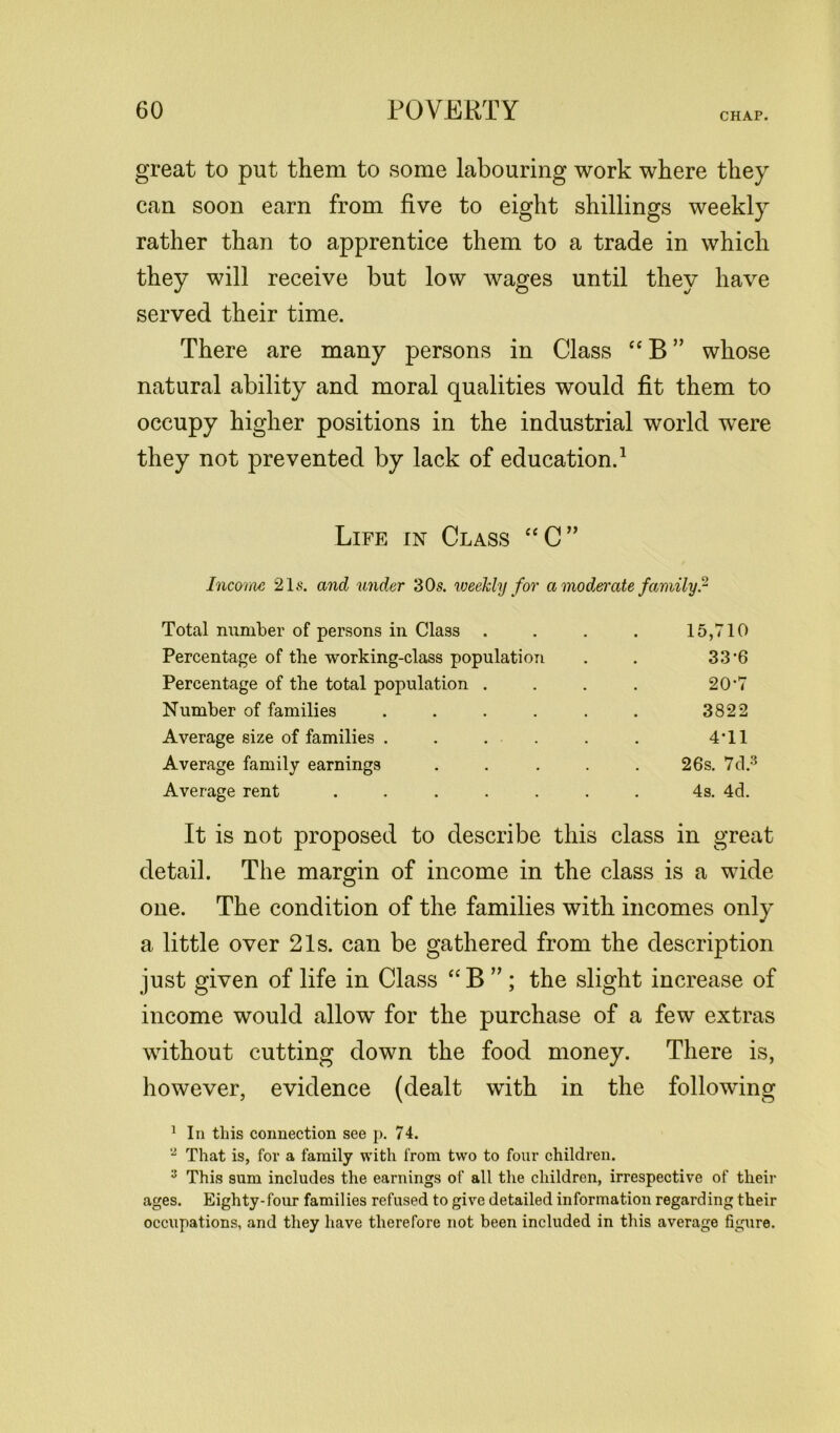 CHAP. great to put them to some labouring work where they can soon earn from five to eight shillings weekly rather than to apprentice them to a trade in which they will receive but low wages until they have served their time. There are many persons in Class “ B ” whose natural ability and moral qualities would fit them to occupy higher positions in the industrial world were they not prevented by lack of education.1 Life in Class “C” Income 21s. and under 30s. weekly for a moderate family? Total number of persons in Class .... 15,710 Percentage of the working-class population . . 33-6 Percentage of the total population .... 20'7 Number of families . . . . . . 3822 Average size of families . . . . . . 4'11 Average family earnings ..... 26s. 7d.3 Average rent ....... 4s. 4d. It is not proposed to describe this class in great detail. The margin of income in the class is a wide one. The condition of the families with incomes only a little over 21s. can be gathered from the description just given of life in Class “B ” ; the slight increase of income would allow for the purchase of a few extras without cutting down the food money. There is, however, evidence (dealt with in the following 1 In this connection see p. 74. 2 That is, for a family with from two to four children. 3 This sum includes the earnings of all the children, irrespective of their ages. Eighty-four families refused to give detailed information regarding their occupations, and they have therefore not been included in this average figure.