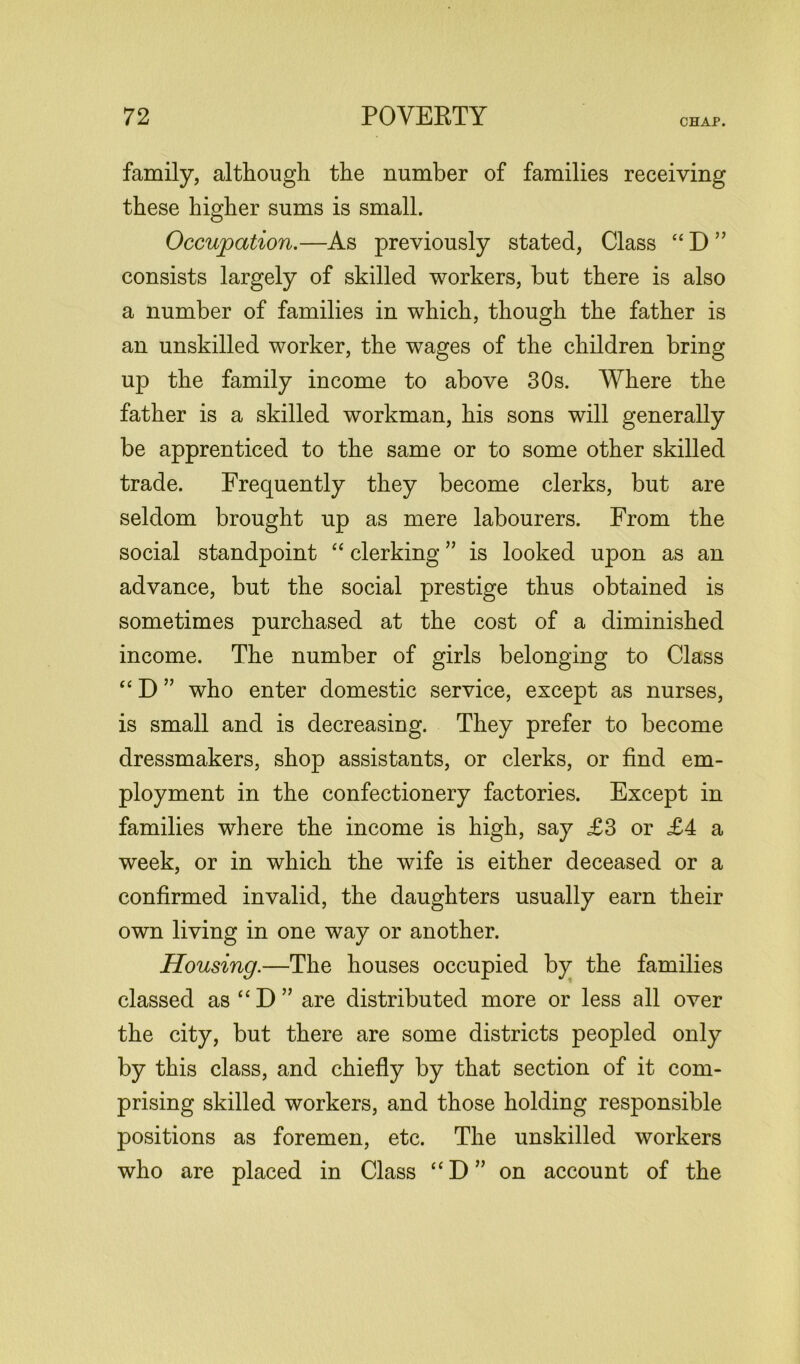 CHAP. family, although the number of families receiving these higher sums is small. Occupation.—As previously stated, Class “ D ” consists largely of skilled workers, but there is also a number of families in which, though the father is an unskilled worker, the wages of the children bring up the family income to above 30s. Where the father is a skilled workman, his sons will generally be apprenticed to the same or to some other skilled trade. Frequently they become clerks, but are seldom brought up as mere labourers. From the social standpoint “ clerking ” is looked upon as an advance, but the social prestige thus obtained is sometimes purchased at the cost of a diminished income. The number of girls belonging to Class “ D ” who enter domestic service, except as nurses, is small and is decreasing. They prefer to become dressmakers, shop assistants, or clerks, or find em- ployment in the confectionery factories. Except in families where the income is high, say £3 or £4 a week, or in which the wife is either deceased or a confirmed invalid, the daughters usually earn their own living in one way or another. Housing.—The houses occupied by the families classed as“D” are distributed more or less all over the city, but there are some districts peopled only by this class, and chiefly by that section of it com- prising skilled workers, and those holding responsible positions as foremen, etc. The unskilled workers who are placed in Class “D” on account of the