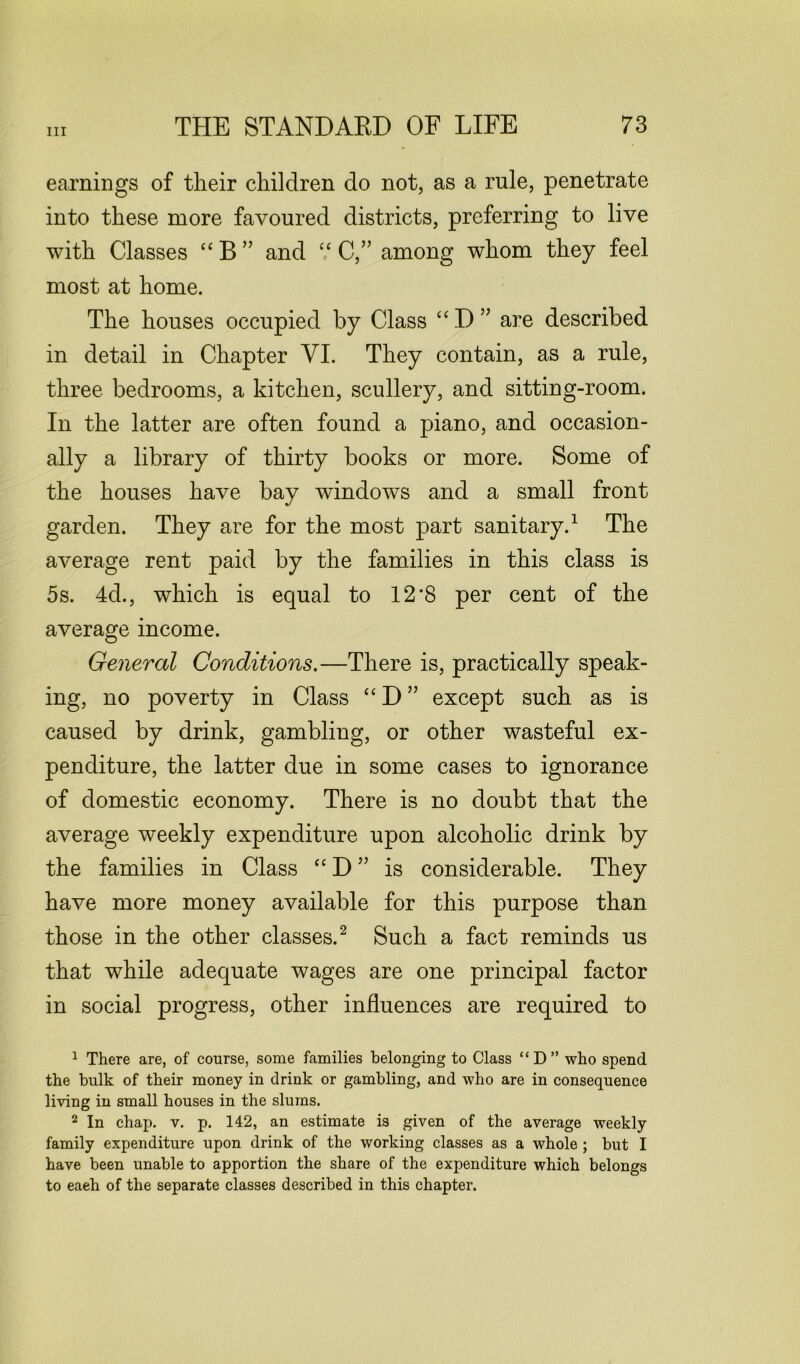 earnings of their children do not, as a rule, penetrate into these more favoured districts, preferring to live with Classes “ B ” and “ C,” among whom they feel most at home. The houses occupied by Class “ D ” are described in detail in Chapter VI. They contain, as a rule, three bedrooms, a kitchen, scullery, and sitting-room. In the latter are often found a piano, and occasion- ally a library of thirty books or more. Some of the houses have bay windows and a small front garden. They are for the most part sanitary.1 The average rent paid by the families in this class is 5s. 4d., which is equal to 12*8 per cent of the average income. General Conditions.—There is, practically speak- ing, no poverty in Class “ D ” except such as is caused by drink, gambling, or other wasteful ex- penditure, the latter due in some cases to ignorance of domestic economy. There is no doubt that the average weekly expenditure upon alcoholic drink by the families in Class “ D ” is considerable. They have more money available for this purpose than those in the other classes.2 Such a fact reminds us that while adequate wages are one principal factor in social progress, other influences are required to 1 There are, of course, some families belonging to Class “D” who spend the bulk of their money in drink or gambling, and who are in consequence living in small houses in the slums. 2 In chap. v. p. 142, an estimate is given of the average weekly family expenditure upon drink of the working classes as a whole ; but I have been unable to apportion the share of the expenditure which belongs to eaeh of the separate classes described in this chapter.