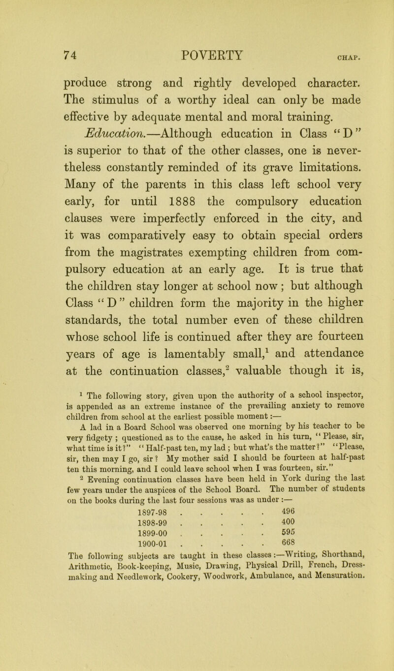 CHAP. produce strong and rightly developed character. The stimulus of a worthy ideal can only be made effective by adequate mental and moral training. Education.—Although education in Class “ D ” is superior to that of the other classes, one is never- theless constantly reminded of its grave limitations. Many of the parents in this class left school very early, for until 1888 the compulsory education clauses were imperfectly enforced in the city, and it was comparatively easy to obtain special orders from the magistrates exempting children from com- pulsory education at an early age. It is true that the children stay longer at school now; but although Class “ D ” children form the majority in the higher standards, the total number even of these children whose school life is continued after they are fourteen years of age is lamentably small,1 and attendance at the continuation classes,2 valuable though it is, 1 Tlie following story, given upon the authority of a school inspector, is appended as an extreme instance of the prevailing anxiety to remove children from school at the earliest possible moment:— A lad in a Board School was observed one morning by his teacher to be very fidgety ; questioned as to the cause, he asked in his turn, “ Please, sir, what time is it?” “ Half-past ten, my lad ; but what’s the matter?” “Please, sir, then may I go, sir ? My mother said I should be fourteen at half-past ten this morning, and I could leave school when I was fourteen, sir.” 2 Evening continuation classes have been held in York during the last few years under the auspices of the School Board. The number ol students on the books during the last four sessions was as under :— 1897- 98 496 1898- 99 400 1899- 00 595 1900- 01 668 The following subjects are taught in these classes:—Writing, Shorthand, Arithmetic, Book-keeping, Music, Drawing, Physical Drill, French, Dress- making and Needlework, Cookery, Woodwork, Ambulance, and Mensuration.