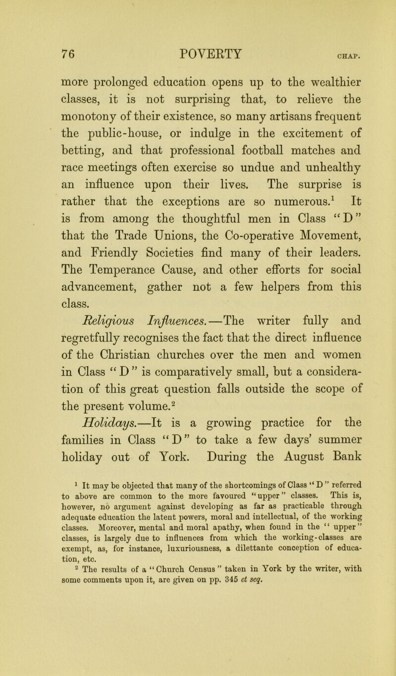 CHAP. more prolonged education opens up to the wealthier classes, it is not surprising that, to relieve the monotony of their existence, so many artisans frequent the public-house, or indulge in the excitement of betting, and that professional football matches and race meetings often exercise so undue and unhealthy an influence upon their lives. The surprise is rather that the exceptions are so numerous.1 It is from among the thoughtful men in Class “ D ” that the Trade Unions, the Co-operative Movement, and Friendly Societies find many of their leaders. The Temperance Cause, and other efforts for social advancement, gather not a few helpers from this class. Religious Influences.—The writer fully and regretfully recognises the fact that the direct influence of the Christian churches over the men and women in Class “ D ” is comparatively small, but a considera- tion of this great question falls outside the scope of the present volume.2 Holidays.—It is a growing practice for the families in Class “ D ” to take a few days summer holiday out of York. During the August Bank 1 It may be objected that many of the shortcomings of Class “ D ” referred to above are common to the more favoured “ upper ” classes. This is, however, no argument against developing as far as practicable through adequate education the latent powers, moral and intellectual, of the working classes. Moreover, mental and moral apathy, when found in the “ upper” classes, is largely due to influences from which the working-classes are exempt, as, for instance, luxuriousness, a dilettante conception of educa- tion, etc. 2 The results of a “Church Census ” taken in York by the writer, with some comments upon it, are given on pp. 345 ct seq.