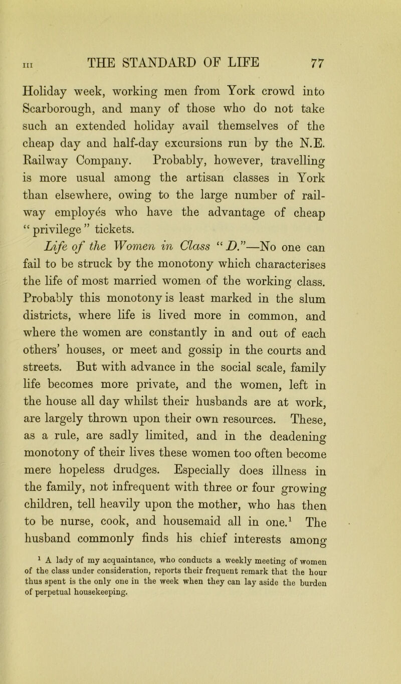 Holiday week, working men from York crowd into Scarborough, and many of those who do not take such an extended holiday avail themselves of the cheap day and half-day excursions run by the N.E. Railway Company. Probably, however, travelling is more usual among the artisan classes in York than elsewhere, owing to the large number of rail- way employes who have the advantage of cheap “ privilege ” tickets. Life of the Women in Class “ DC—No one can fail to be struck by the monotony which characterises the life of most married women of the working class. Probably this monotony is least marked in the slum districts, where life is lived more in common, and where the women are constantly in and out of each others’ houses, or meet and gossip in the courts and streets. But with advance in the social scale, family life becomes more private, and the women, left in the house all day whilst their husbands are at work, are largely thrown upon their own resources. These, as a rule, are sadly limited, and in the deadening monotony of their lives these women too often become mere hopeless drudges. Especially does illness in the family, not infrequent with three or four growing children, tell heavily upon the mother, who has then to be nurse, cook, and housemaid all in one.1 The husband commonly finds his chief interests amono- 1 A lady of my acquaintance, who conducts a weekly meeting of women of the class under consideration, reports their frequent remark that the hour thus spent is the only one in the week when they can lay aside the burden of perpetual housekeeping.