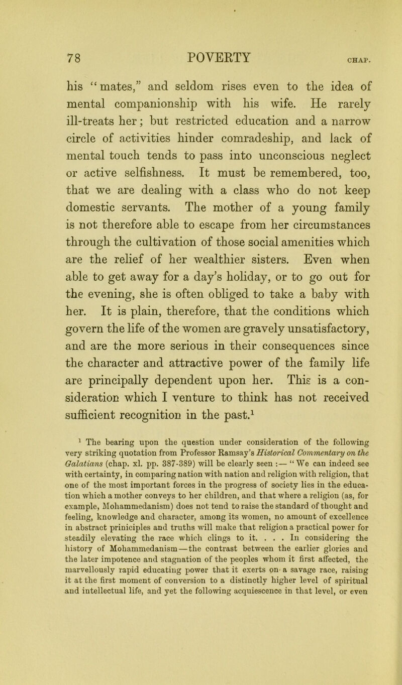 his “ mates/’ and seldom rises even to the idea of mental companionship with his wife. He rarely ill-treats her; but restricted education and a narrow circle of activities hinder comradeship, and lack of mental touch tends to pass into unconscious neglect or active selfishness. It must be remembered, too, that we are dealing with a class who do not keep domestic servants. The mother of a young family is not therefore able to escape from her circumstances through the cultivation of those social amenities which are the relief of her wealthier sisters. Even when able to get away for a day’s holiday, or to go out for the evening, she is often obliged to take a baby with her. It is plain, therefore, that the conditions which govern the life of the women are gravely unsatisfactory, and are the more serious in their consequences since the character and attractive power of the family life are principally dependent upon her. This is a con- sideration which I venture to think has not received sufficient recognition in the past.1 1 The bearing upon the question under consideration of the following very striking quotation from Professor Ramsay’s Historical Commentary on the Galatians (chap. xl. pp. 387-389) will be clearly seen :— “We can indeed see with certainty, in comparing nation with nation and religion with religion, that one of the most important forces in the progress of society lies in the educa- tion which a mother conveys to her children, and that where a religion (as, for example, Mohammedanism) does not tend to raise the standard of thought and feeling, knowledge and character, among its women, no amount of excellence in abstract priniciples and truths will make that religion a practical power for steadily elevating the race which clings to it. . . . In considering the history of Mohammedanism — the contrast between the earlier glories and the later impotence and stagnation of the peoples whom it first affected, the marvellously rapid educating power that it exerts on a savage race, raising it at the first moment of conversion to a distinctly higher level of spiritual and intellectual life, and yet the following acquiescence in that level, or even