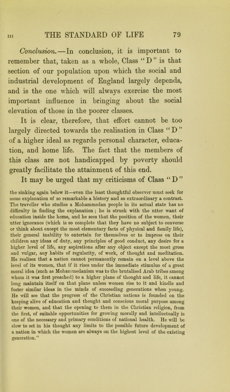 Conclusion.—In conclusion, it is important to remember that, taken as a whole, Class “D” is that section of our population upon which the social and industrial development of England largely depends, and is the one which will always exercise the most important influence in bringing about the social elevation of those in the poorer classes. It is clear, therefore, that effort cannot be too largely directed towards the realisation in Class “D ” of a higher ideal as regards personal character, educa- tion, and home life. The fact that the members of this class are not handicapped by poverty should greatly facilitate the attainment of this end. It may be urged that my criticisms of Class “ D ” the sinking again below it—even the least thoughtful observer must seek for some explanation of so remarkable a history and so extraordinary a contrast. The traveller who studies a Mohammedan people in its actual state has no difficulty in finding the explanation ; he is struck with the utter want of education inside the home, and he sees that the position of the women, their utter ignorance (which is so complete that they have no subject to converse or think about except the most elementary facts of physical and family life), their general inability to entertain for themselves or to impress on their children any ideas of duty, any principles of good conduct, any desire for a higher level of life, any aspirations after any object except the most gross and vulgar, any habits of regularity, of work, of thought and meditation. He realises that a nation cannot permanently remain on a level above the level of its women, that if it rises under the immediate stimulus of a great moral idea (such as Mohammedanism was to the brutalised Arab tribes among whom it was first preached) to a higher plane of thought and life, it cannot long maintain itself on that plane unless women rise to it and kindle and foster similar ideas in the minds of succeeding generations when young. He will see that the progress of the Christian nations is founded on the keeping alive of education and thought and conscious moral purpose among their women, and that the opening to them in the Christian religion, from the first, of suitable opportunities for growing morally and intellectually is one of the necessary and primary conditions of national health. He will be slow to set in his thought any limits to the possible future development of a nation in which the women are always on the highest level of the existing generation.”