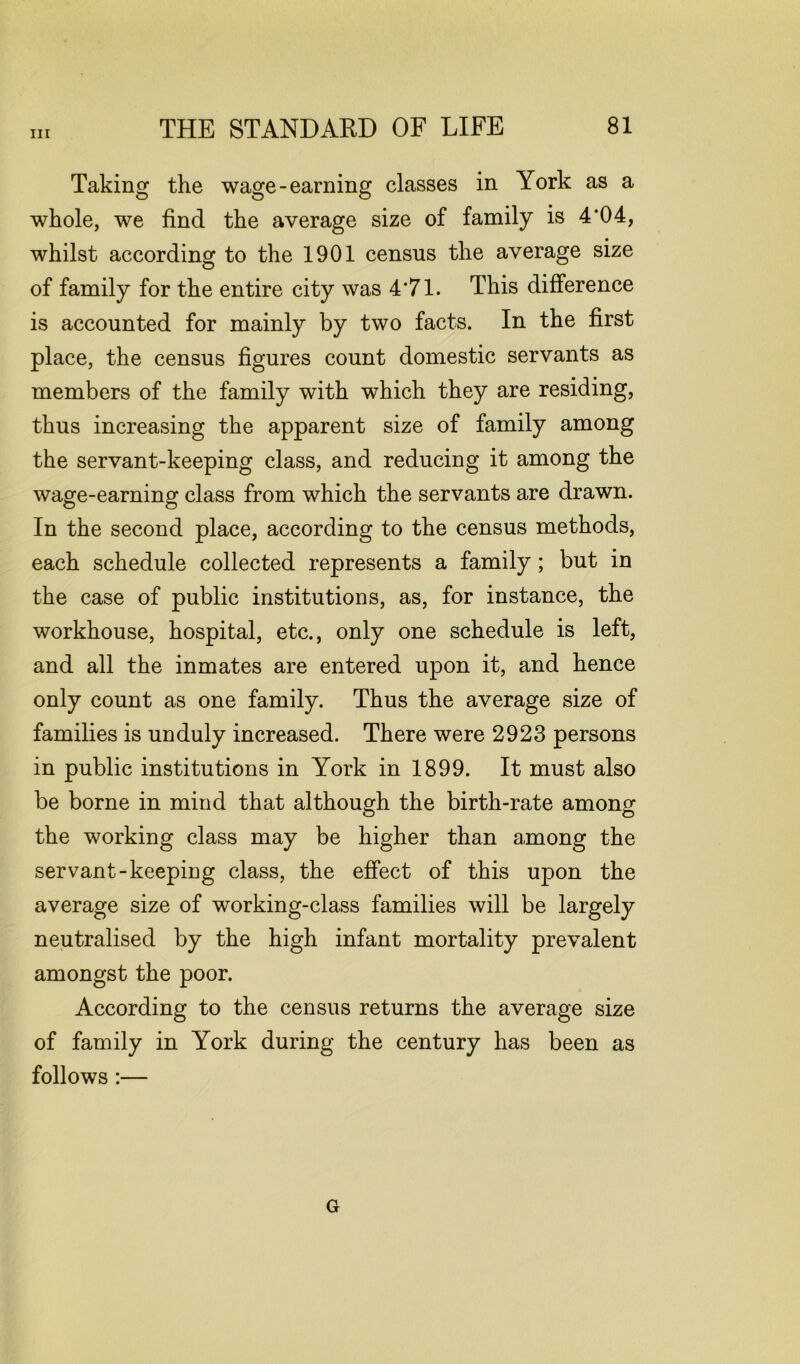 Taking the wage-earning classes in York as a whole, we find the average size of family is 4*04, whilst according to the 1901 census the average size of family for the entire city was 4*71. This difference is accounted for mainly by two facts. In the first place, the census figures count domestic servants as members of the family with which they are residing, thus increasing the apparent size of family among the servant-keeping class, and reducing it among the wage-earning class from which the servants are drawn. In the second place, according to the census methods, each schedule collected represents a family ; but in the case of public institutions, as, for instance, the workhouse, hospital, etc., only one schedule is left, and all the inmates are entered upon it, and hence only count as one family. Thus the average size of families is unduly increased. There were 2923 persons in public institutions in York in 1899. It must also be borne in mind that although the birth-rate among the working class may be higher than among the servant-keeping class, the effect of this upon the average size of working-class families will be largely neutralised by the high infant mortality prevalent amongst the poor. According to the census returns the average size of family in York during the century has been as follows :— G