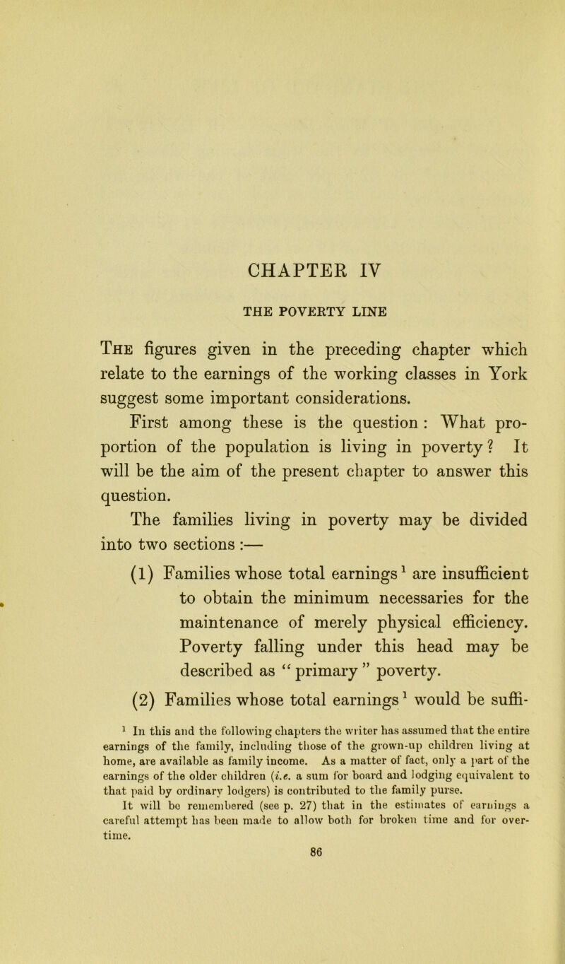 CHAPTER IV THE POVERTY LINE The figures given in the preceding chapter which relate to the earnings of the working classes in York suggest some important considerations. First among these is the question : What pro- portion of the population is living in poverty ? It will be the aim of the present chapter to answer this question. The families living in poverty may be divided into two sections :— (1) Families whose total earnings1 are insufficient to obtain the minimum necessaries for the maintenance of merely physical efficiency. Poverty falling under this head may be described as “ primary ” poverty. (2) Families whose total earnings1 would be suffi- 1 In this and the following chapters the writer has assumed that the entire earnings of the family, including those of the grown-up children living at home, are available as family income. As a matter of fact, only a part of the earnings of the older children (i.e. a sum lor board and lodging equivalent to that paid by ordinary lodgers) is contributed to the family purse. It will be remembered (see p. 27) that in the estimates of earnings a careful attempt has been made to allow both for broken time and for over- time.