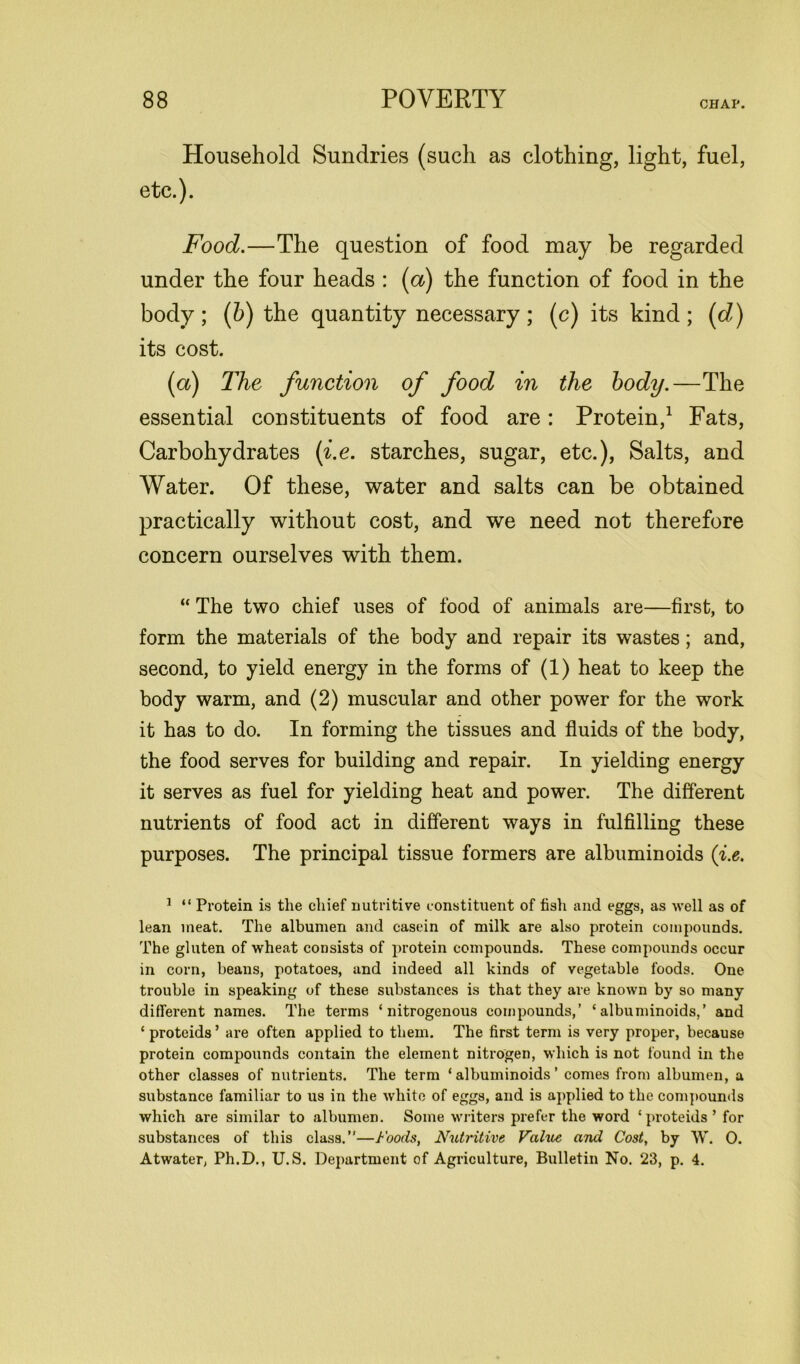 Household Sundries (sucli as clothing, light, fuel, etc.). Food.—The question of food may be regarded under the four heads : (a) the function of food in the body ; (b) the quantity necessary ; (c) its kind ; (d) its cost. (a) The function of food in the body.—The essential constituents of food are: Protein,1 Fats, Carbohydrates (i.e. starches, sugar, etc.), Salts, and Water. Of these, water and salts can be obtained practically without cost, and we need not therefore concern ourselves with them. “ The two chief uses of food of animals are—first, to form the materials of the body and repair its wastes; and, second, to yield energy in the forms of (1) heat to keep the body warm, and (2) muscular and other power for the work it has to do. In forming the tissues and fluids of the body, the food serves for building and repair. In yielding energy it serves as fuel for yielding heat and power. The different nutrients of food act in different ways in fulfilling these purposes. The principal tissue formers are albuminoids (i.e. 1 “ Protein is the chief nutritive constituent of fish and eggs, as well as of lean meat. The albumen and casein of milk are also protein compounds. The gluten of wheat consists of protein compounds. These compounds occur in corn, beans, potatoes, and indeed all kinds of vegetable foods. One trouble in speaking of these substances is that they are known by so many different names. The terms ‘nitrogenous compounds,’ ‘albuminoids,’ and ‘proteids’ are often applied to them. The first term is very proper, because protein compounds contain the element nitrogen, which is not found in the other classes of nutrients. The term ‘albuminoids’ comes from albumen, a substance familiar to us in the white of eggs, and is applied to the compounds which are similar to albumen. Some writers prefer the word ‘proteids’ for substances of this class.”—Foods, Nutritive Value and Cost, by W. 0. Atwater, Ph.D., U.S. Department of Agriculture, Bulletin No. 23, p. 4.