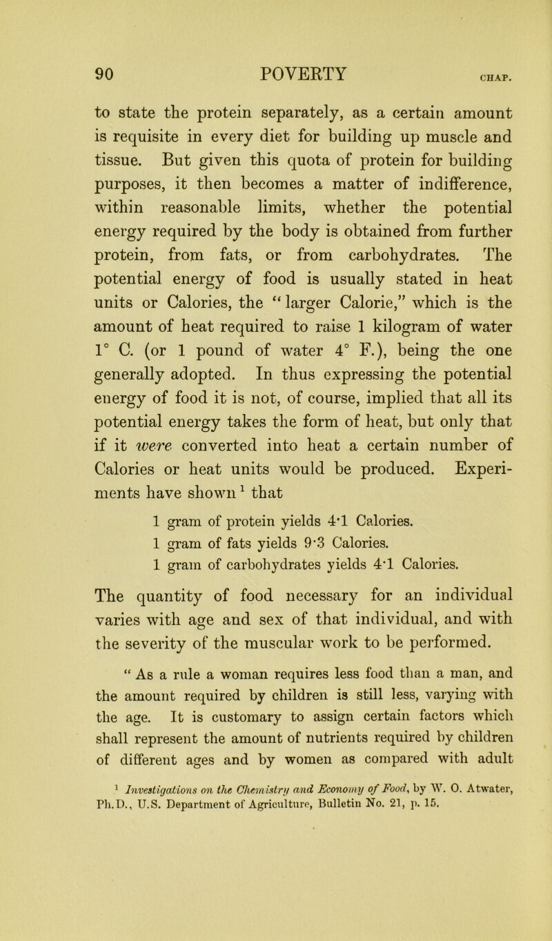 CHAP. to state the protein separately, as a certain amount is requisite in every diet for building up muscle and tissue. But given this quota of protein for building purposes, it then becomes a matter of indifference, within reasonable limits, whether the potential energy required by the body is obtained from further protein, from fats, or from carbohydrates. The potential energy of food is usually stated in heat units or Calories, the “ larger Calorie,” which is the amount of heat required to raise 1 kilogram of water 1° C. (or 1 pound of water 4° F.), being the one generally adopted. In thus expressing the potential energy of food it is not, of course, implied that all its potential energy takes the form of heat, but only that if it were converted into heat a certain number of Calories or heat units would be produced. Experi- ments have shown1 that 1 gram of protein yields 4*1 Calories. 1 gram of fats yields 9*3 Calories. 1 gram of carbohydrates yields 4*1 Calories. The quantity of food necessary for an individual varies with age and sex of that individual, and with O 7 the severity of the muscular work to be performed. “ As a rule a woman requires less food than a man, and the amount required by children is still less, varying with the age. It is customary to assign certain factors which shall represent the amount of nutrients required by children of different ages and by women as compared with adult 1 Investigations on the Chem istry and Economy of Food, by W. 0. Atwater,