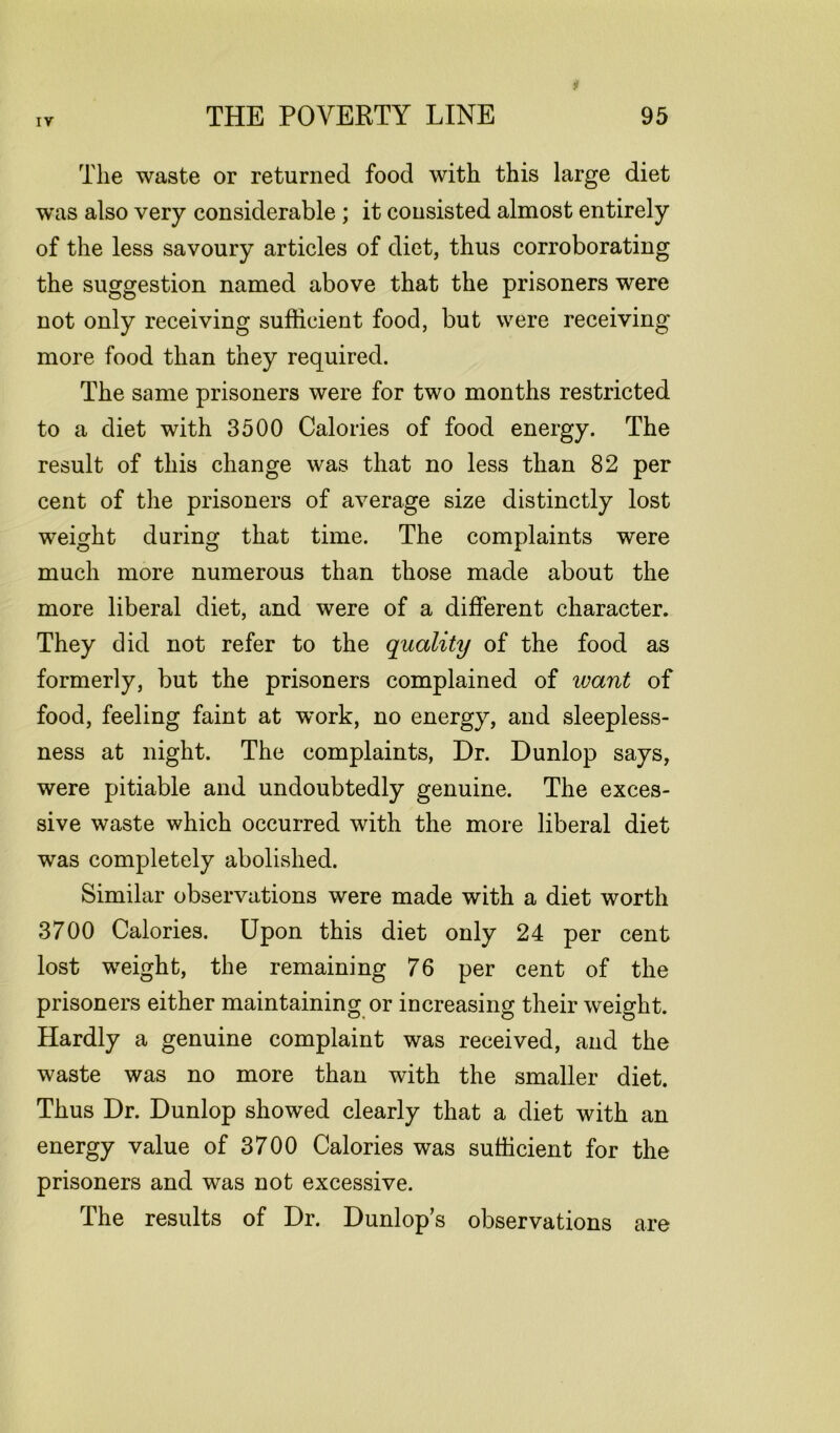 The waste or returned food with this large diet was also very considerable ; it consisted almost entirely of the less savoury articles of diet, thus corroborating the suggestion named above that the prisoners were not only receiving sufficient food, but were receiving more food than they required. The same prisoners were for two months restricted to a diet with 3500 Calories of food energy. The result of this change was that no less than 82 per cent of the prisoners of average size distinctly lost weight during that time. The complaints were much more numerous than those made about the more liberal diet, and were of a different character. They did not refer to the quality of the food as formerly, but the prisoners complained of leant of food, feeling faint at work, no energy, and sleepless- ness at night. The complaints, Dr. Dunlop says, were pitiable and undoubtedly genuine. The exces- sive waste which occurred with the more liberal diet was completely abolished. Similar observations were made with a diet worth 3700 Calories. Upon this diet only 24 per cent lost weight, the remaining 76 per cent of the prisoners either maintaining or increasing their weight. Hardly a genuine complaint was received, and the waste was no more than with the smaller diet. Thus Dr. Dunlop showed clearly that a diet with an energy value of 3700 Calories was sufficient for the prisoners and was not excessive. The results of Dr. Dunlop's observations are
