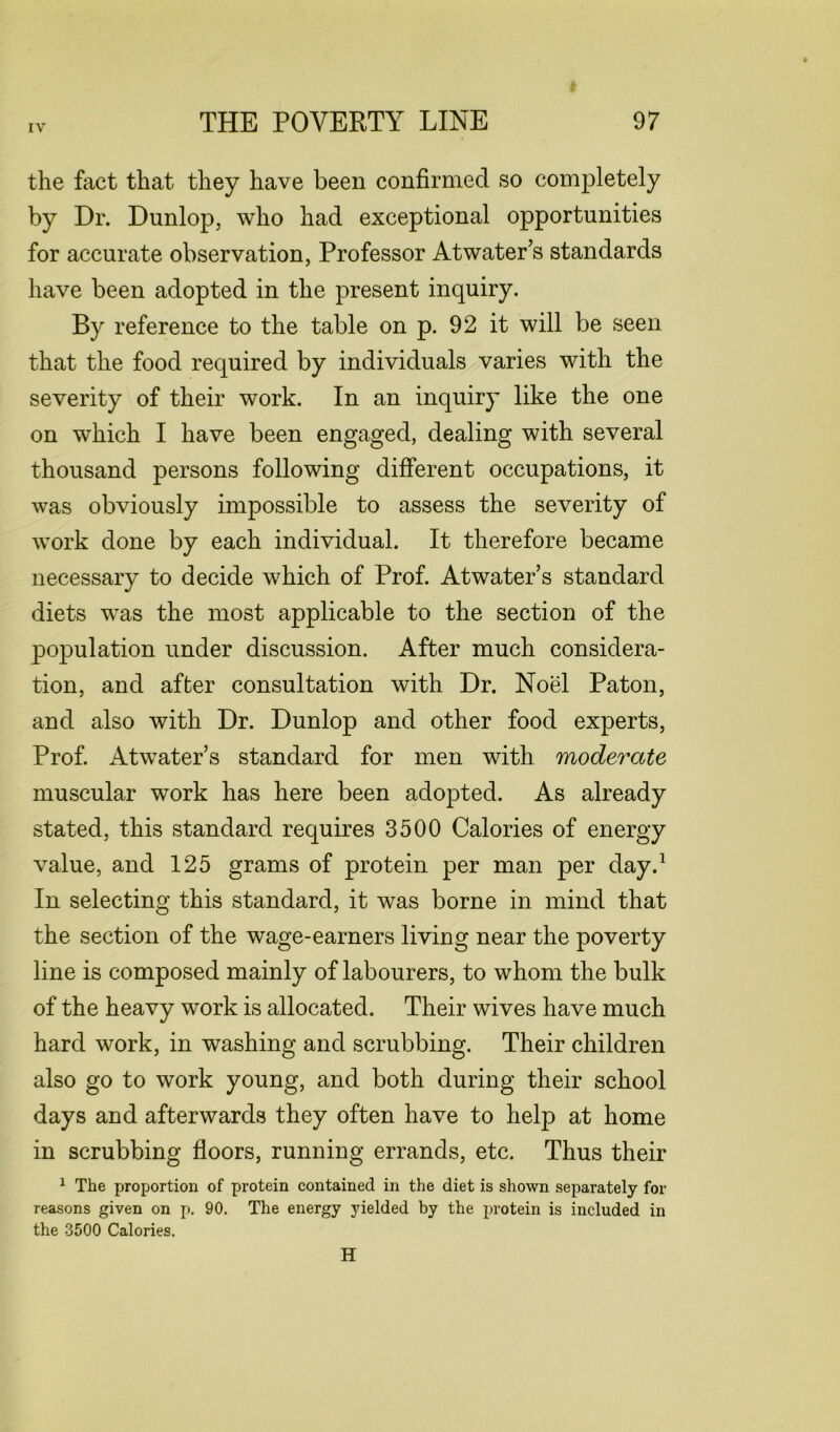 the fact that they have been confirmed so completely by Dr. Dunlop, who had exceptional opportunities for accurate observation, Professor Atwater’s standards have been adopted in the present inquiry. By reference to the table on p. 92 it will be seen that the food required by individuals varies with the severity of their work. In an inquiry like the one on which I have been engaged, dealing with several thousand persons following different occupations, it was obviously impossible to assess the severity of work done by each individual. It therefore became necessary to decide which of Prof. Atwater’s standard diets was the most applicable to the section of the population under discussion. After much considera- tion, and after consultation with Dr. Noel Paton, and also with Dr. Dunlop and other food experts, Prof. Atwater’s standard for men with moderate muscular work has here been adopted. As already stated, this standard requires 3500 Calories of energy value, and 125 grams of protein per man per day.1 In selecting this standard, it was borne in mind that the section of the wage-earners living near the poverty line is composed mainly of labourers, to whom the bulk of the heavy work is allocated. Their wives have much hard work, in washing and scrubbing. Their children also go to work young, and both during their school days and afterwards they often have to help at home in scrubbing floors, running errands, etc. Thus their 1 The proportion of protein contained in the diet is shown separately for reasons given on p. 90. The energy yielded by the protein is included in the 3500 Calories. H