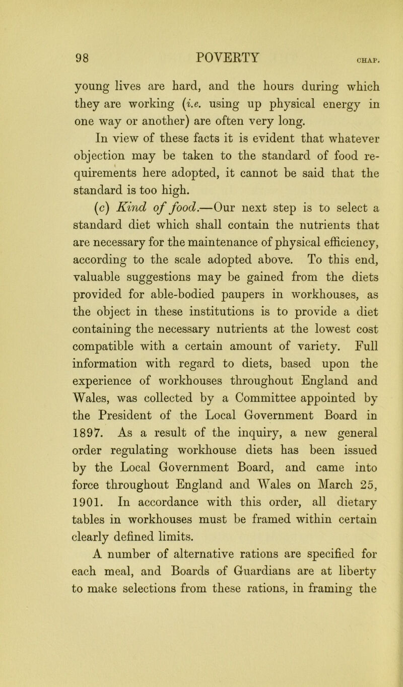 young lives are hard, and the hours during which they are working (i.e. using up physical energy in one way or another) are often very long. In view of these facts it is evident that whatever objection may be taken to the standard of food re- quirements here adopted, it cannot be said that the standard is too high. (c) Kind of food.—Our next step is to select a standard diet which shall contain the nutrients that are necessary for the maintenance of physical efficiency, according to the scale adopted above. To this end, valuable suggestions may be gained from the diets provided for able-bodied paupers in workhouses, as the object in these institutions is to provide a diet containing the necessary nutrients at the lowest cost compatible with a certain amount of variety. Full information with regard to diets, based upon the experience of workhouses throughout England and Wales, was collected by a Committee appointed by the President of the Local Government Board in 1897. As a result of the inquiry, a new general order regulating workhouse diets has been issued by the Local Government Board, and came into force throughout England and Wales on March 25, 1901. In accordance with this order, all dietary tables in workhouses must be framed within certain clearly defined limits. A number of alternative rations are specified for each meal, and Boards of Guardians are at liberty to make selections from these rations, in framing the ' o