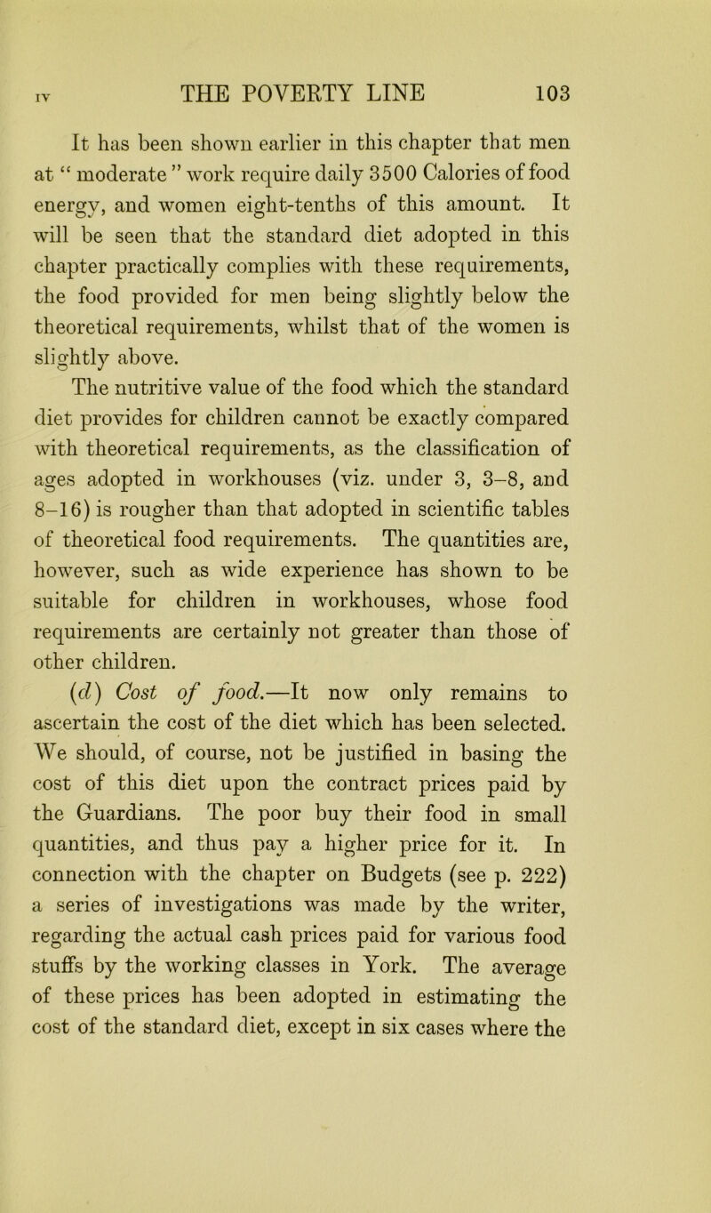 It has been shown earlier in this chapter that men at “ moderate ” work require daily 3500 Calories of food energy, and women eight-tenths of this amount. It will be seen that the standard diet adopted in this chapter practically complies with these requirements, the food provided for men being slightly below the theoretical requirements, whilst that of the women is slightly above. The nutritive value of the food which the standard diet provides for children cannot be exactly compared with theoretical requirements, as the classification of ages adopted in workhouses (viz. under 3, 3-8, and 8-16) is rougher than that adopted in scientific tables of theoretical food requirements. The quantities are, however, such as wide experience has shown to be suitable for children in workhouses, whose food requirements are certainly not greater than those of other children. (cl) Cost of food.—It now only remains to ascertain the cost of the diet which has been selected. We should, of course, not be justified in basing the cost of this diet upon the contract prices paid by the Guardians. The poor buy their food in small quantities, and thus pay a higher price for it. In connection with the chapter on Budgets (see p. 222) a series of investigations was made by the writer, regarding the actual cash prices paid for various food stuffs by the working classes in York. The average of these prices has been adopted in estimating the cost of the standard diet, except in six cases where the