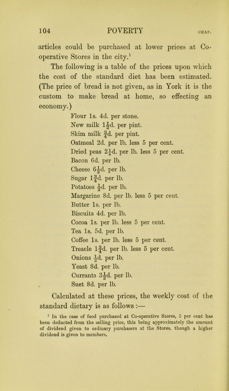articles could be purchased at lower prices at Co- operative Stores in the city.1 The following is a table of the prices upon which the cost of the standard diet has been estimated. (The price of bread is not given, as in York it is the custom to make bread at home, so effecting an economy.) Flour Is. 4d. per stone. New milk ljd. per pint. Skim milk Jd. per pint. Oatmeal 2d. per lb. less 5 per cent. Dried peas 2Jd. per lb. less 5 per cent. Bacon 6d. per lb. Cheese 6|-d. per lb. Sugar l|d. per lb. Potatoes -Jd. per lb. Margarine 8d. per lb. less 5 per cent. Butter Is. per lb. Biscuits 4d. per lb. Cocoa Is. per lb. less 5 per cent. Tea Is. 5d. per lb. Coffee Is. per lb. less 5 per cent. Treacle l|-d. per lb. less 5 per cent. Onions ^d. per lb. Yeast 8d. per lb. Currants 3|-d. per lb. Suet 8d. per lb. Calculated at these prices, the weekly cost of the standard dietary is as follows :— 1 In the case of food purchased at Co-operative Stores, 5 per cent has been deducted from the selling price, this being approximately the amount of dividend given to ordinary purchasers at the Stores, though a higher dividend is given to members.